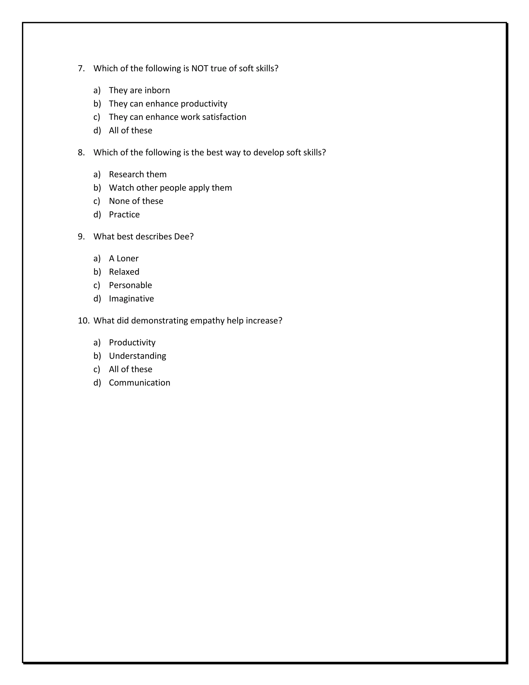 7. Which of the following is NOT true of soft skills?
a) They are inborn
b) They can enhance productivity
c) They can enhance work satisfaction
d) All of these
8. Which of the following is the best way to develop soft skills?
a) Research them
b) Watch other people apply them
c) None of these
d) Practice
9. What best describes Dee?
a) A Loner
b) Relaxed
c) Personable
d) Imaginative
10. What did demonstrating empathy help increase?
a) Productivity
b) Understanding
c) All of these
d) Communication
 