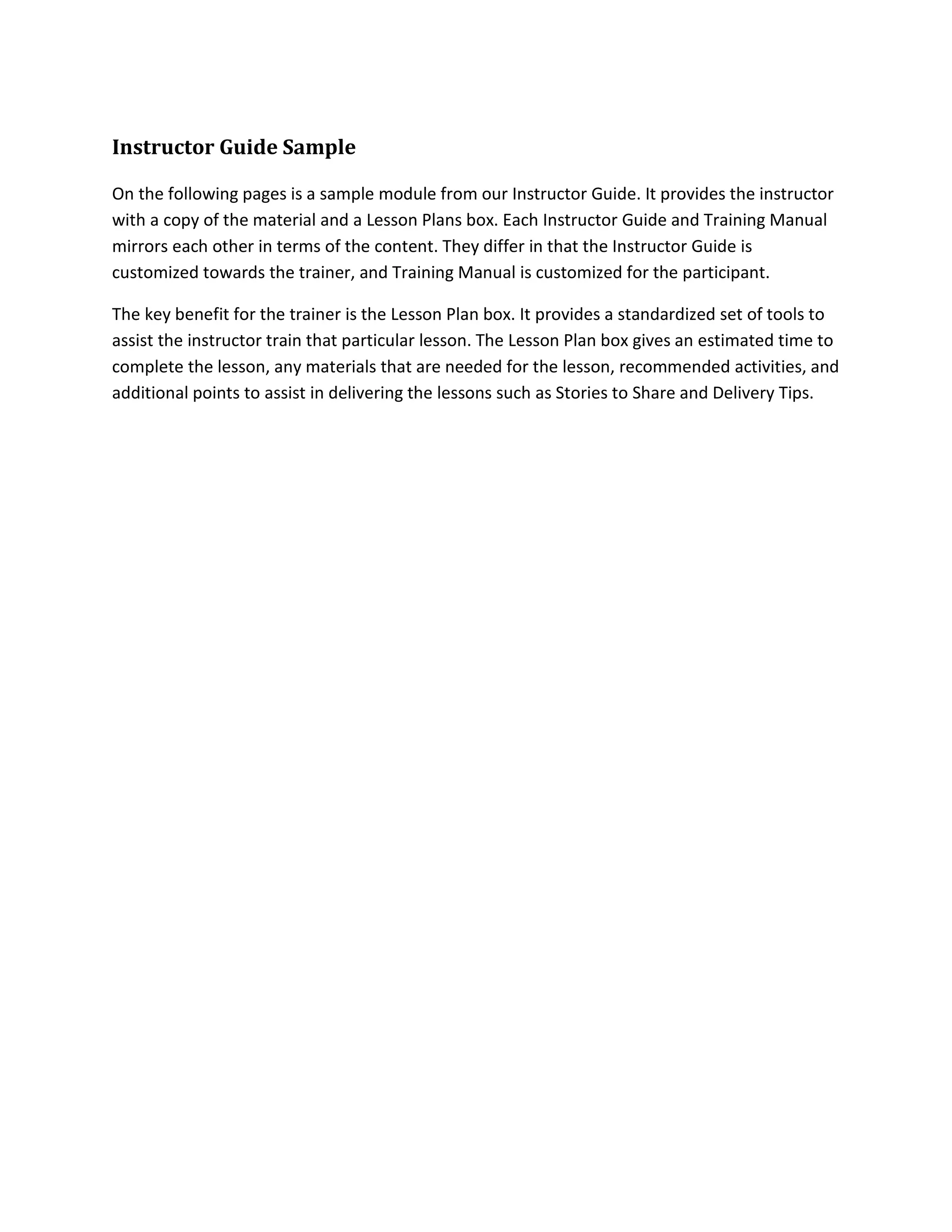 Instructor Guide Sample
On the following pages is a sample module from our Instructor Guide. It provides the instructor
with a copy of the material and a Lesson Plans box. Each Instructor Guide and Training Manual
mirrors each other in terms of the content. They differ in that the Instructor Guide is
customized towards the trainer, and Training Manual is customized for the participant.
The key benefit for the trainer is the Lesson Plan box. It provides a standardized set of tools to
assist the instructor train that particular lesson. The Lesson Plan box gives an estimated time to
complete the lesson, any materials that are needed for the lesson, recommended activities, and
additional points to assist in delivering the lessons such as Stories to Share and Delivery Tips.
 