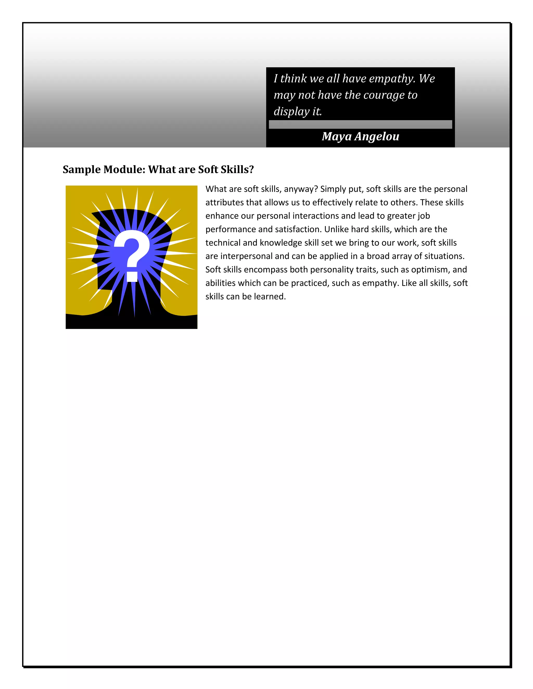 Sample Module: What are Soft Skills?
What are soft skills, anyway? Simply put, soft skills are the personal
attributes that allows us to effectively relate to others. These skills
enhance our personal interactions and lead to greater job
performance and satisfaction. Unlike hard skills, which are the
technical and knowledge skill set we bring to our work, soft skills
are interpersonal and can be applied in a broad array of situations.
Soft skills encompass both personality traits, such as optimism, and
abilities which can be practiced, such as empathy. Like all skills, soft
skills can be learned.
I think we all have empathy. We
may not have the courage to
display it.
Maya Angelou
 