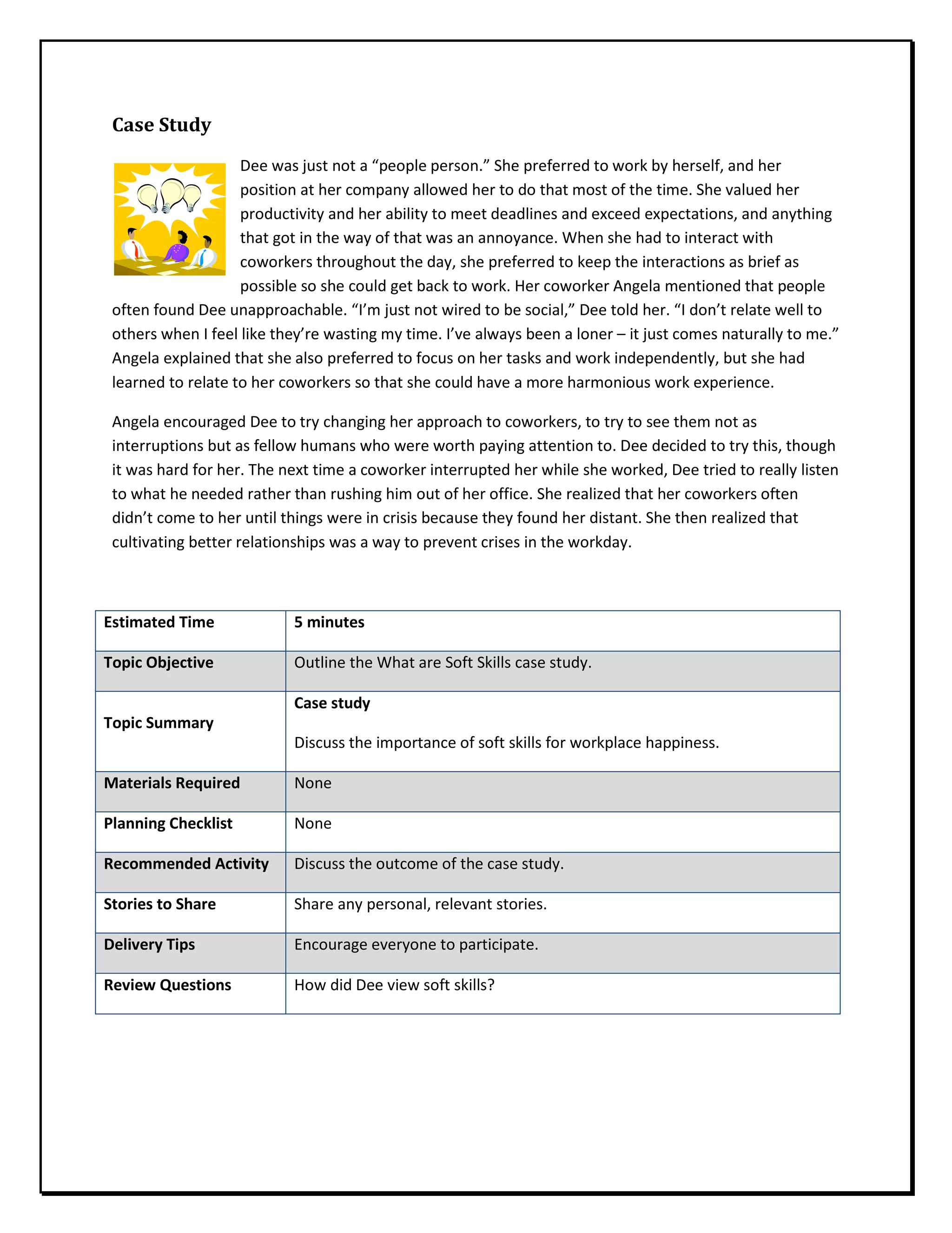 Case Study
Dee was just not a “people person.” She preferred to work by herself, and her
position at her company allowed her to do that most of the time. She valued her
productivity and her ability to meet deadlines and exceed expectations, and anything
that got in the way of that was an annoyance. When she had to interact with
coworkers throughout the day, she preferred to keep the interactions as brief as
possible so she could get back to work. Her coworker Angela mentioned that people
often found Dee unapproachable. “I’m just not wired to be social,” Dee told her. “I don’t relate well to
others when I feel like they’re wasting my time. I’ve always been a loner – it just comes naturally to me.”
Angela explained that she also preferred to focus on her tasks and work independently, but she had
learned to relate to her coworkers so that she could have a more harmonious work experience.
Angela encouraged Dee to try changing her approach to coworkers, to try to see them not as
interruptions but as fellow humans who were worth paying attention to. Dee decided to try this, though
it was hard for her. The next time a coworker interrupted her while she worked, Dee tried to really listen
to what he needed rather than rushing him out of her office. She realized that her coworkers often
didn’t come to her until things were in crisis because they found her distant. She then realized that
cultivating better relationships was a way to prevent crises in the workday.
Estimated Time 5 minutes
Topic Objective Outline the What are Soft Skills case study.
Topic Summary
Case study
Discuss the importance of soft skills for workplace happiness.
Materials Required None
Planning Checklist None
Recommended Activity Discuss the outcome of the case study.
Stories to Share Share any personal, relevant stories.
Delivery Tips Encourage everyone to participate.
Review Questions How did Dee view soft skills?
 