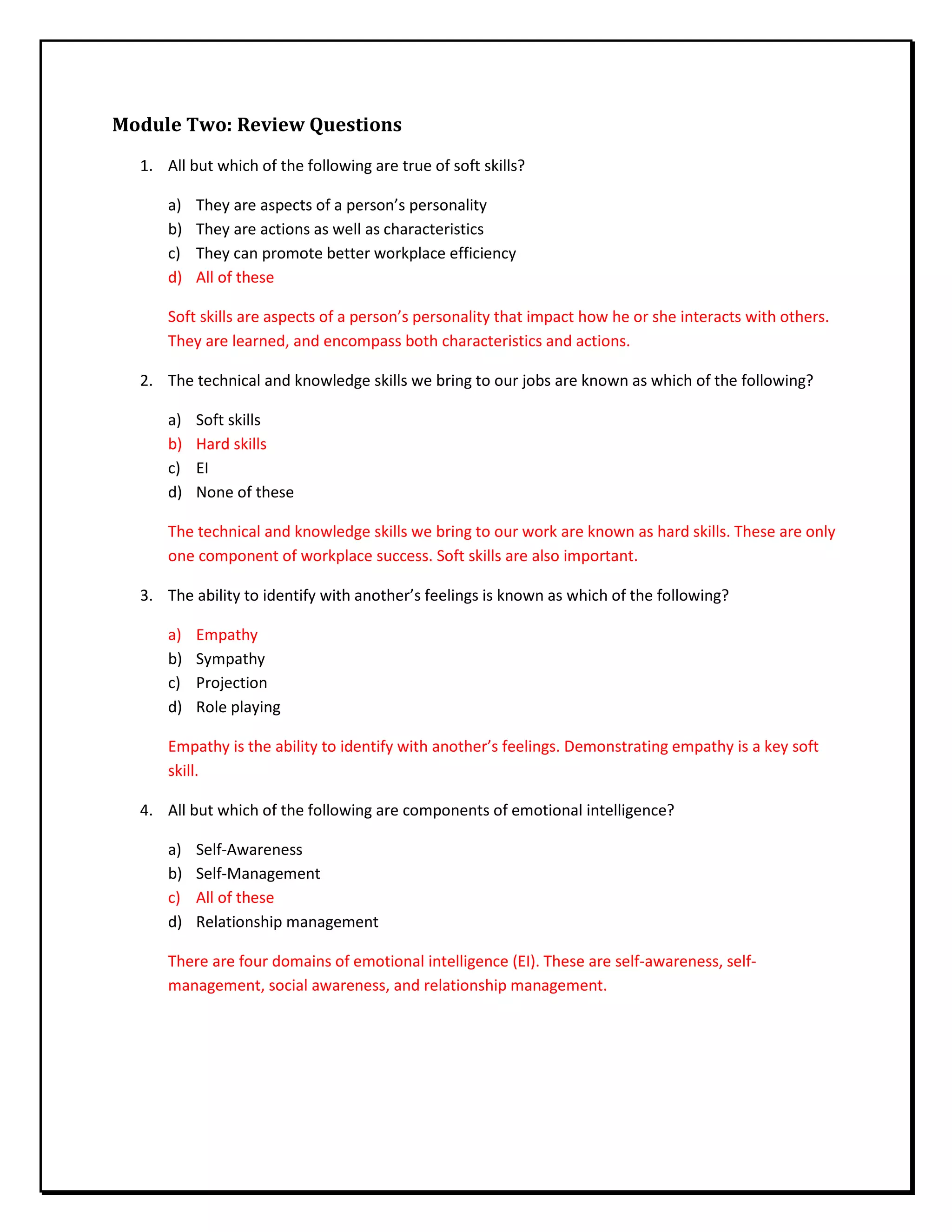 Module Two: Review Questions
1. All but which of the following are true of soft skills?
a) They are aspects of a person’s personality
b) They are actions as well as characteristics
c) They can promote better workplace efficiency
d) All of these
Soft skills are aspects of a person’s personality that impact how he or she interacts with others.
They are learned, and encompass both characteristics and actions.
2. The technical and knowledge skills we bring to our jobs are known as which of the following?
a) Soft skills
b) Hard skills
c) EI
d) None of these
The technical and knowledge skills we bring to our work are known as hard skills. These are only
one component of workplace success. Soft skills are also important.
3. The ability to identify with another’s feelings is known as which of the following?
a) Empathy
b) Sympathy
c) Projection
d) Role playing
Empathy is the ability to identify with another’s feelings. Demonstrating empathy is a key soft
skill.
4. All but which of the following are components of emotional intelligence?
a) Self-Awareness
b) Self-Management
c) All of these
d) Relationship management
There are four domains of emotional intelligence (EI). These are self-awareness, self-
management, social awareness, and relationship management.
 