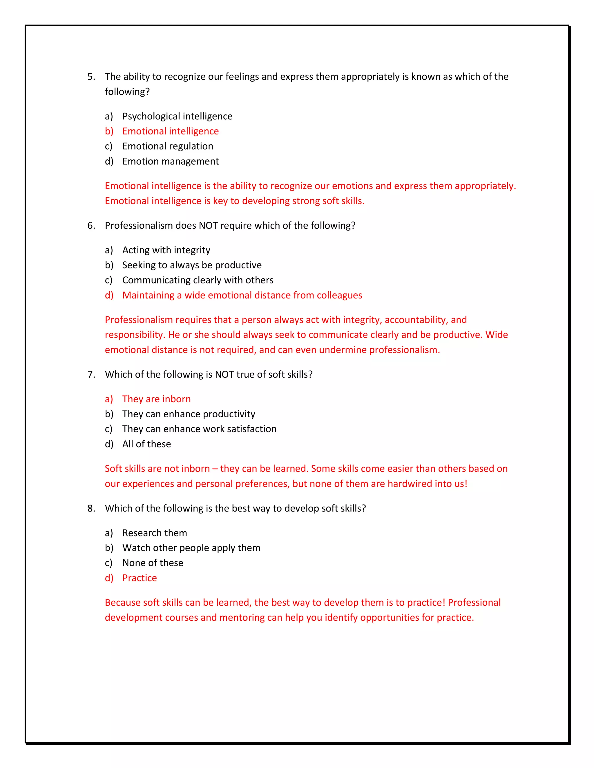 5. The ability to recognize our feelings and express them appropriately is known as which of the
following?
a) Psychological intelligence
b) Emotional intelligence
c) Emotional regulation
d) Emotion management
Emotional intelligence is the ability to recognize our emotions and express them appropriately.
Emotional intelligence is key to developing strong soft skills.
6. Professionalism does NOT require which of the following?
a) Acting with integrity
b) Seeking to always be productive
c) Communicating clearly with others
d) Maintaining a wide emotional distance from colleagues
Professionalism requires that a person always act with integrity, accountability, and
responsibility. He or she should always seek to communicate clearly and be productive. Wide
emotional distance is not required, and can even undermine professionalism.
7. Which of the following is NOT true of soft skills?
a) They are inborn
b) They can enhance productivity
c) They can enhance work satisfaction
d) All of these
Soft skills are not inborn – they can be learned. Some skills come easier than others based on
our experiences and personal preferences, but none of them are hardwired into us!
8. Which of the following is the best way to develop soft skills?
a) Research them
b) Watch other people apply them
c) None of these
d) Practice
Because soft skills can be learned, the best way to develop them is to practice! Professional
development courses and mentoring can help you identify opportunities for practice.
 