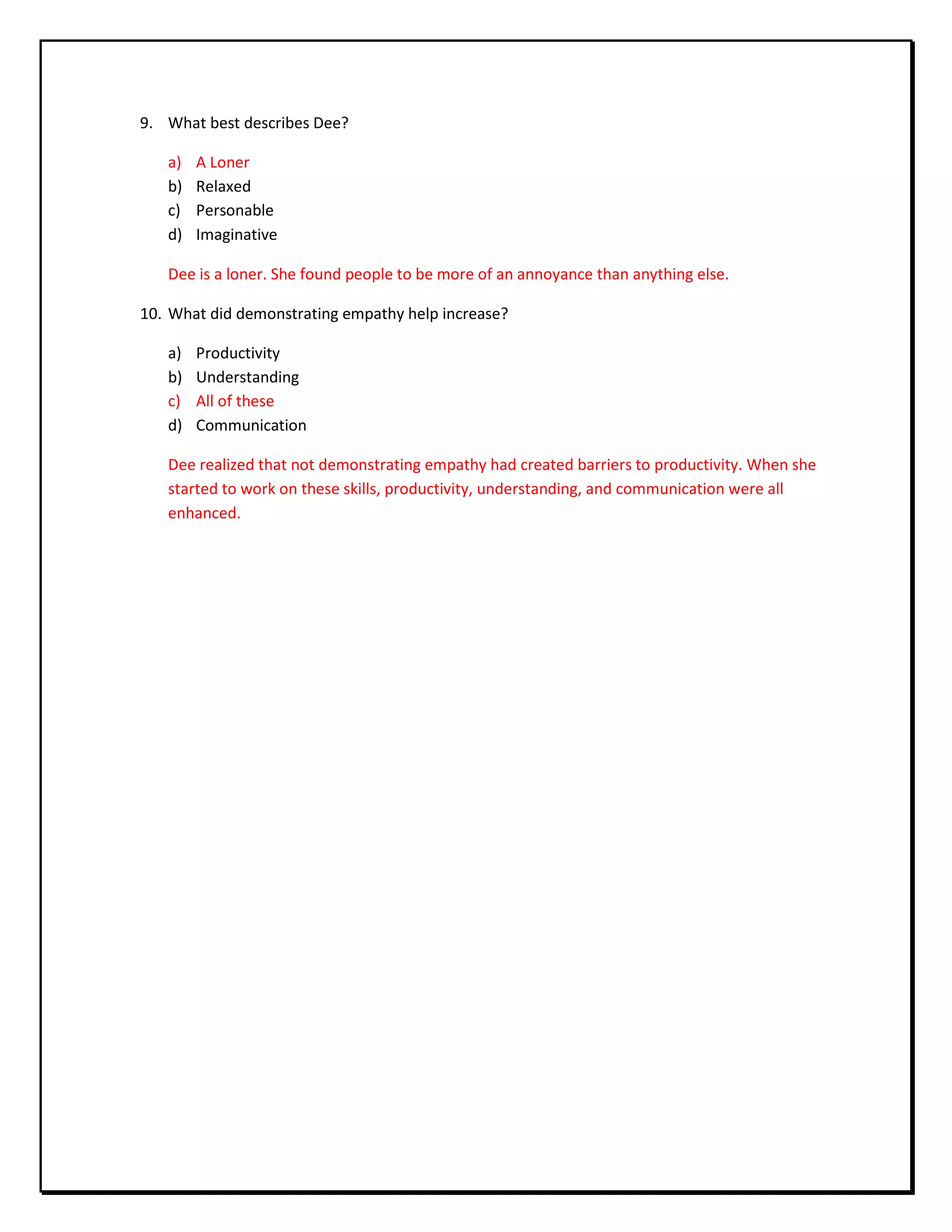 9. What best describes Dee?
a) A Loner
b) Relaxed
c) Personable
d) Imaginative
Dee is a loner. She found people to be more of an annoyance than anything else.
10. What did demonstrating empathy help increase?
a) Productivity
b) Understanding
c) All of these
d) Communication
Dee realized that not demonstrating empathy had created barriers to productivity. When she
started to work on these skills, productivity, understanding, and communication were all
enhanced.
 