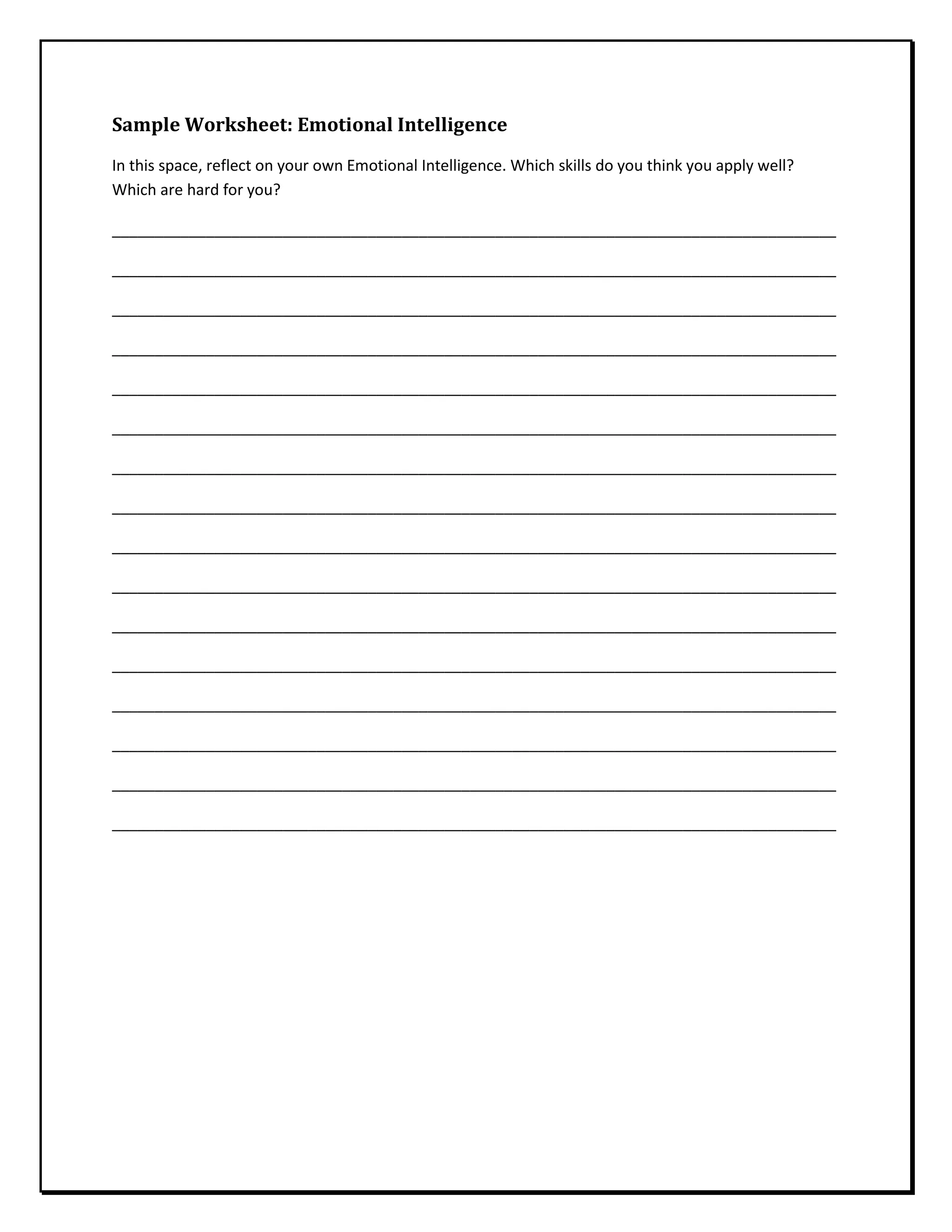 Sample Worksheet: Emotional Intelligence
In this space, reflect on your own Emotional Intelligence. Which skills do you think you apply well?
Which are hard for you?
_____________________________________________________________________________________
_____________________________________________________________________________________
_____________________________________________________________________________________
_____________________________________________________________________________________
_____________________________________________________________________________________
_____________________________________________________________________________________
_____________________________________________________________________________________
_____________________________________________________________________________________
_____________________________________________________________________________________
_____________________________________________________________________________________
_____________________________________________________________________________________
_____________________________________________________________________________________
_____________________________________________________________________________________
_____________________________________________________________________________________
_____________________________________________________________________________________
_____________________________________________________________________________________
 