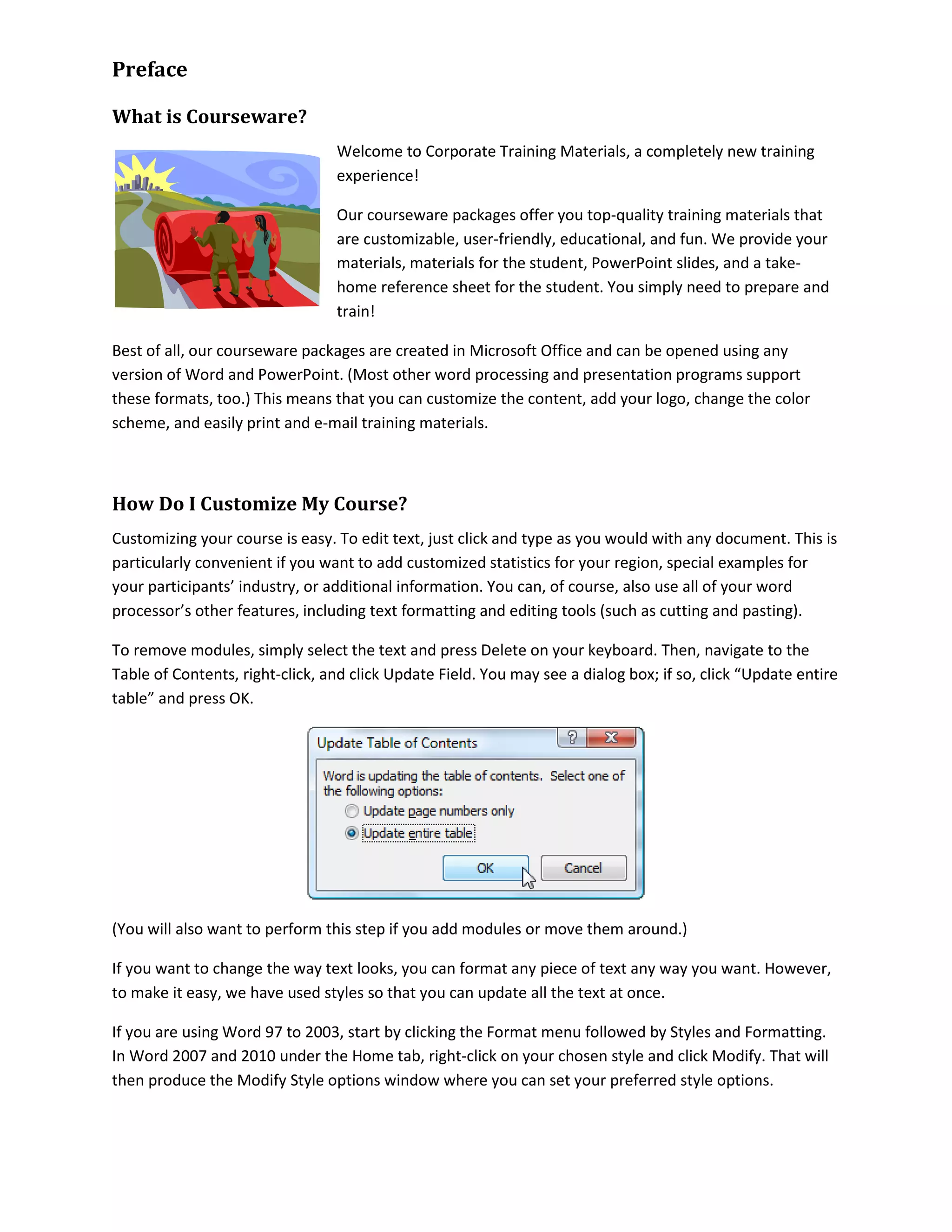 Preface
What is Courseware?
Welcome to Corporate Training Materials, a completely new training
experience!
Our courseware packages offer you top-quality training materials that
are customizable, user-friendly, educational, and fun. We provide your
materials, materials for the student, PowerPoint slides, and a take-
home reference sheet for the student. You simply need to prepare and
train!
Best of all, our courseware packages are created in Microsoft Office and can be opened using any
version of Word and PowerPoint. (Most other word processing and presentation programs support
these formats, too.) This means that you can customize the content, add your logo, change the color
scheme, and easily print and e-mail training materials.
How Do I Customize My Course?
Customizing your course is easy. To edit text, just click and type as you would with any document. This is
particularly convenient if you want to add customized statistics for your region, special examples for
your participants’ industry, or additional information. You can, of course, also use all of your word
processor’s other features, including text formatting and editing tools (such as cutting and pasting).
To remove modules, simply select the text and press Delete on your keyboard. Then, navigate to the
Table of Contents, right-click, and click Update Field. You may see a dialog box; if so, click “Update entire
table” and press OK.
(You will also want to perform this step if you add modules or move them around.)
If you want to change the way text looks, you can format any piece of text any way you want. However,
to make it easy, we have used styles so that you can update all the text at once.
If you are using Word 97 to 2003, start by clicking the Format menu followed by Styles and Formatting.
In Word 2007 and 2010 under the Home tab, right-click on your chosen style and click Modify. That will
then produce the Modify Style options window where you can set your preferred style options.
 