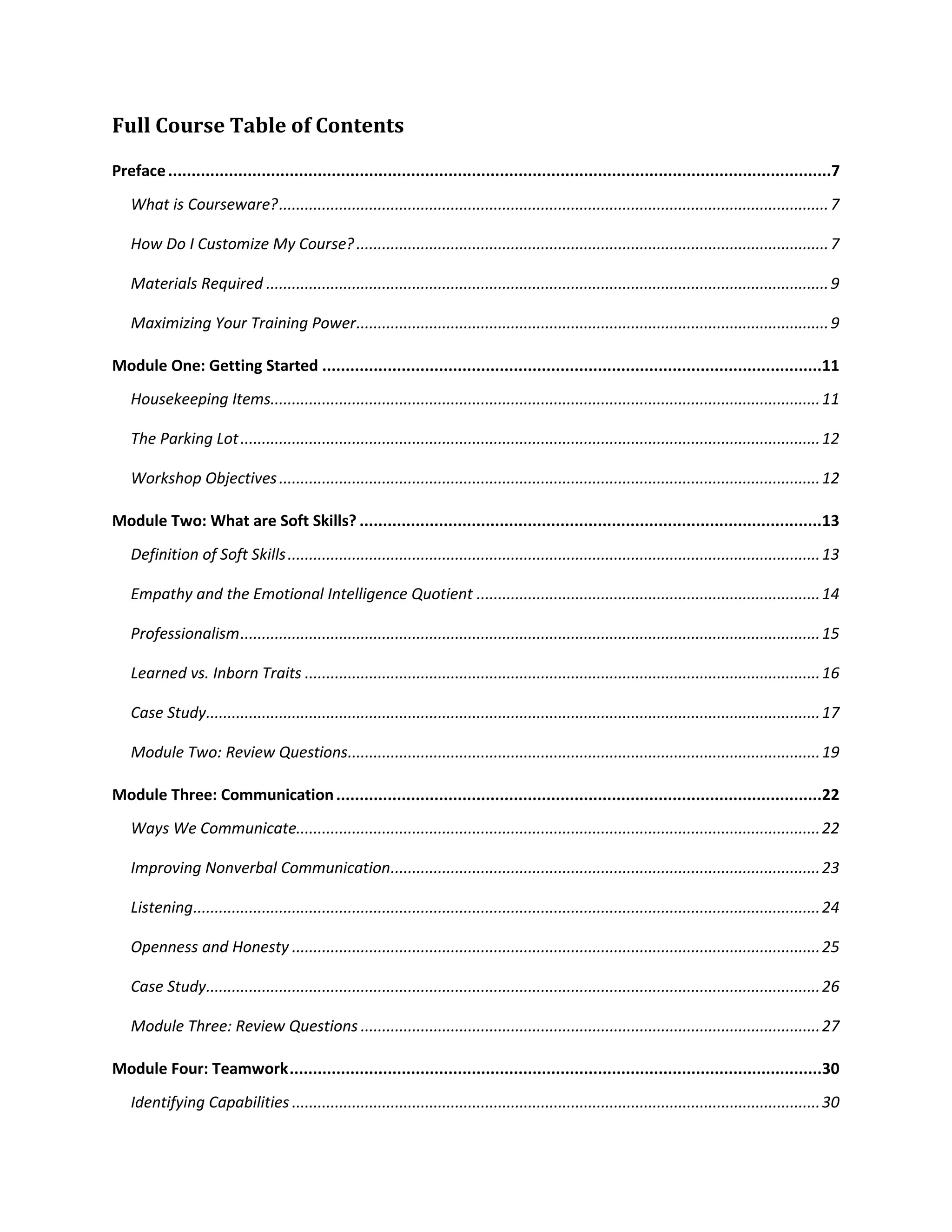 Full Course Table of Contents
Preface..............................................................................................................................................7
What is Courseware?................................................................................................................................7
How Do I Customize My Course?..............................................................................................................7
Materials Required ...................................................................................................................................9
Maximizing Your Training Power..............................................................................................................9
Module One: Getting Started ...........................................................................................................11
Housekeeping Items................................................................................................................................11
The Parking Lot.......................................................................................................................................12
Workshop Objectives..............................................................................................................................12
Module Two: What are Soft Skills? ...................................................................................................13
Definition of Soft Skills............................................................................................................................13
Empathy and the Emotional Intelligence Quotient ................................................................................14
Professionalism.......................................................................................................................................15
Learned vs. Inborn Traits ........................................................................................................................16
Case Study...............................................................................................................................................17
Module Two: Review Questions..............................................................................................................19
Module Three: Communication........................................................................................................22
Ways We Communicate..........................................................................................................................22
Improving Nonverbal Communication....................................................................................................23
Listening..................................................................................................................................................24
Openness and Honesty ...........................................................................................................................25
Case Study...............................................................................................................................................26
Module Three: Review Questions ...........................................................................................................27
Module Four: Teamwork..................................................................................................................30
Identifying Capabilities ...........................................................................................................................30
 