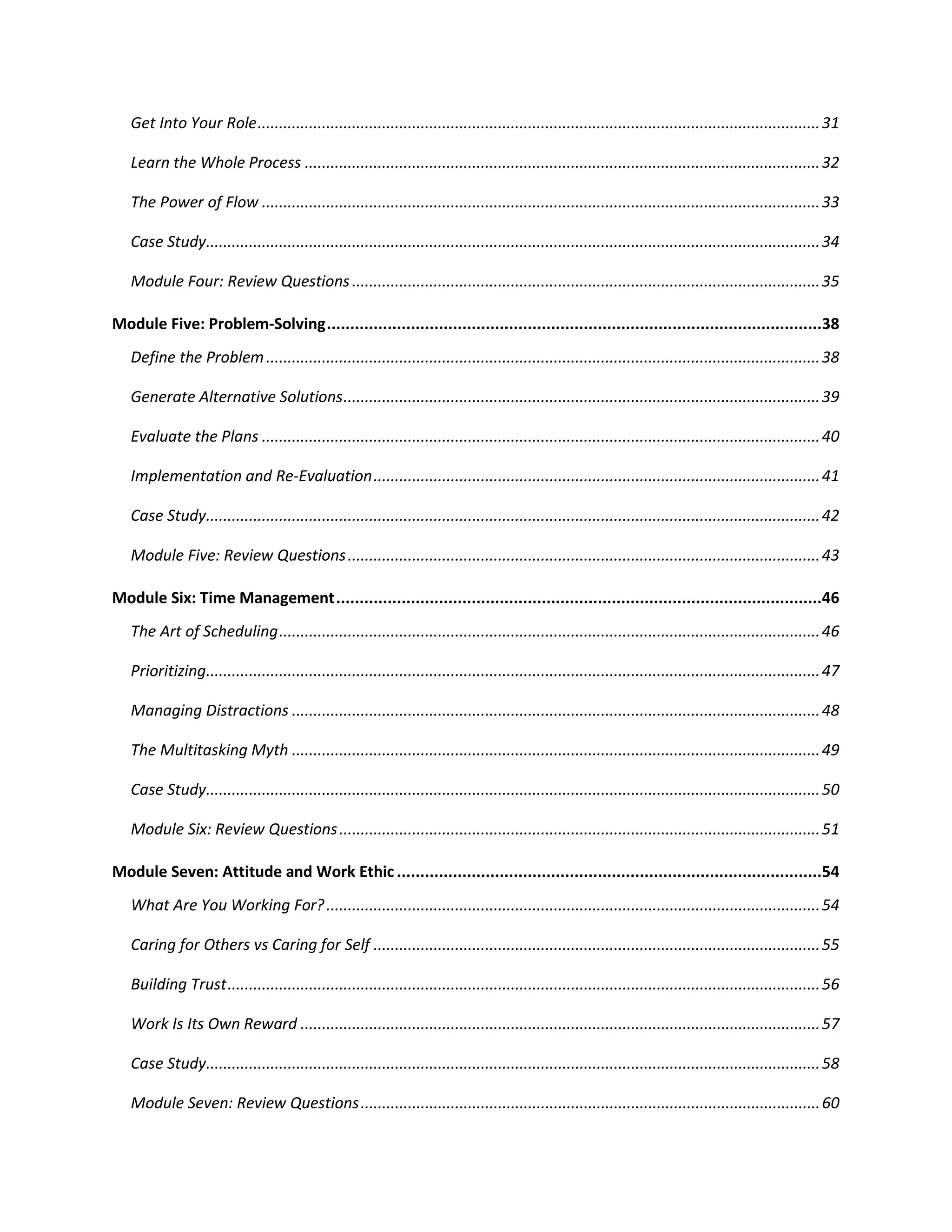 Get Into Your Role...................................................................................................................................31
Learn the Whole Process ........................................................................................................................32
The Power of Flow ..................................................................................................................................33
Case Study...............................................................................................................................................34
Module Four: Review Questions.............................................................................................................35
Module Five: Problem-Solving..........................................................................................................38
Define the Problem.................................................................................................................................38
Generate Alternative Solutions...............................................................................................................39
Evaluate the Plans ..................................................................................................................................40
Implementation and Re-Evaluation........................................................................................................41
Case Study...............................................................................................................................................42
Module Five: Review Questions..............................................................................................................43
Module Six: Time Management........................................................................................................46
The Art of Scheduling..............................................................................................................................46
Prioritizing...............................................................................................................................................47
Managing Distractions ...........................................................................................................................48
The Multitasking Myth ...........................................................................................................................49
Case Study...............................................................................................................................................50
Module Six: Review Questions................................................................................................................51
Module Seven: Attitude and Work Ethic ...........................................................................................54
What Are You Working For?...................................................................................................................54
Caring for Others vs Caring for Self ........................................................................................................55
Building Trust..........................................................................................................................................56
Work Is Its Own Reward .........................................................................................................................57
Case Study...............................................................................................................................................58
Module Seven: Review Questions...........................................................................................................60
 