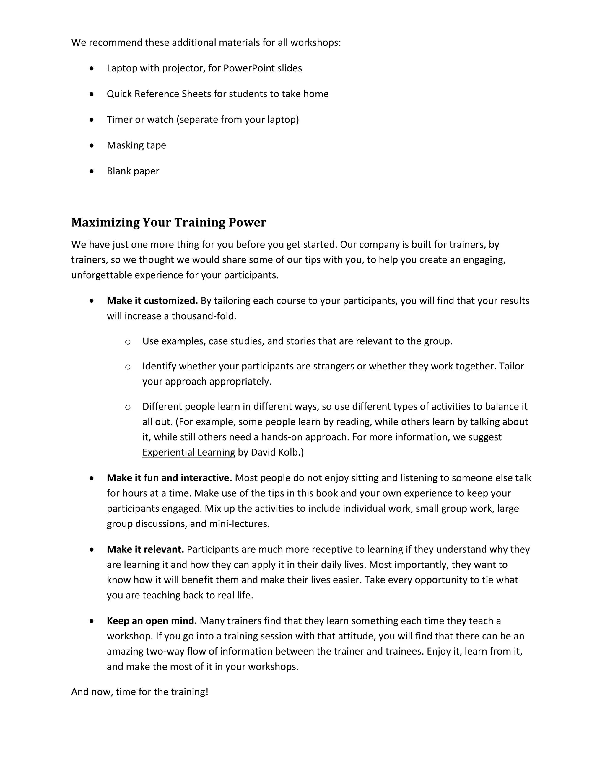 We recommend these additional materials for all workshops:
• Laptop with projector, for PowerPoint slides
• Quick Reference Sheets for students to take home
• Timer or watch (separate from your laptop)
• Masking tape
• Blank paper
Maximizing Your Training Power
We have just one more thing for you before you get started. Our company is built for trainers, by
trainers, so we thought we would share some of our tips with you, to help you create an engaging,
unforgettable experience for your participants.
• Make it customized. By tailoring each course to your participants, you will find that your results
will increase a thousand-fold.
o Use examples, case studies, and stories that are relevant to the group.
o Identify whether your participants are strangers or whether they work together. Tailor
your approach appropriately.
o Different people learn in different ways, so use different types of activities to balance it
all out. (For example, some people learn by reading, while others learn by talking about
it, while still others need a hands-on approach. For more information, we suggest
Experiential Learning by David Kolb.)
• Make it fun and interactive. Most people do not enjoy sitting and listening to someone else talk
for hours at a time. Make use of the tips in this book and your own experience to keep your
participants engaged. Mix up the activities to include individual work, small group work, large
group discussions, and mini-lectures.
• Make it relevant. Participants are much more receptive to learning if they understand why they
are learning it and how they can apply it in their daily lives. Most importantly, they want to
know how it will benefit them and make their lives easier. Take every opportunity to tie what
you are teaching back to real life.
• Keep an open mind. Many trainers find that they learn something each time they teach a
workshop. If you go into a training session with that attitude, you will find that there can be an
amazing two-way flow of information between the trainer and trainees. Enjoy it, learn from it,
and make the most of it in your workshops.
And now, time for the training!
 