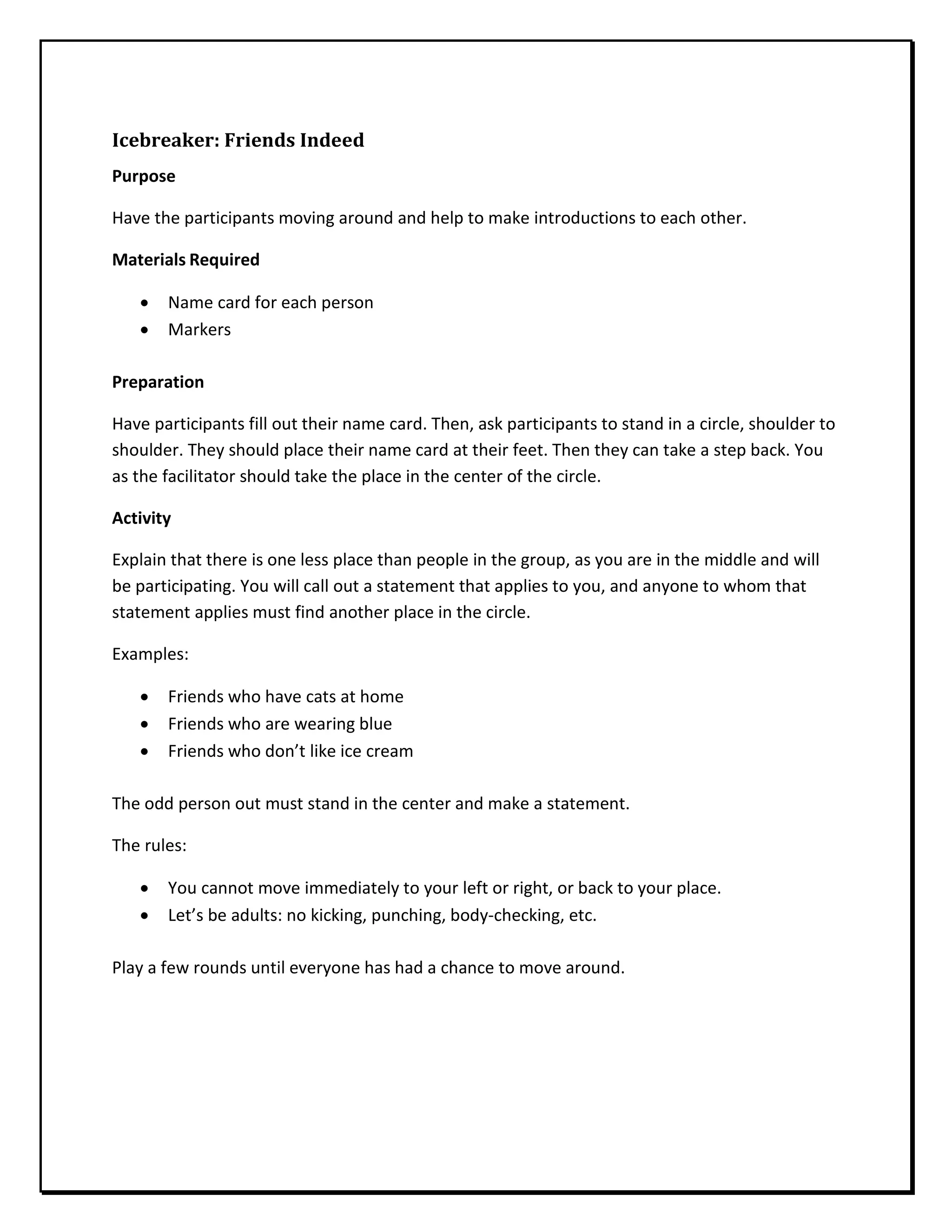 Icebreaker: Friends Indeed
Purpose
Have the participants moving around and help to make introductions to each other.
Materials Required
• Name card for each person
• Markers
Preparation
Have participants fill out their name card. Then, ask participants to stand in a circle, shoulder to
shoulder. They should place their name card at their feet. Then they can take a step back. You
as the facilitator should take the place in the center of the circle.
Activity
Explain that there is one less place than people in the group, as you are in the middle and will
be participating. You will call out a statement that applies to you, and anyone to whom that
statement applies must find another place in the circle.
Examples:
• Friends who have cats at home
• Friends who are wearing blue
• Friends who don’t like ice cream
The odd person out must stand in the center and make a statement.
The rules:
• You cannot move immediately to your left or right, or back to your place.
• Let’s be adults: no kicking, punching, body-checking, etc.
Play a few rounds until everyone has had a chance to move around.
 