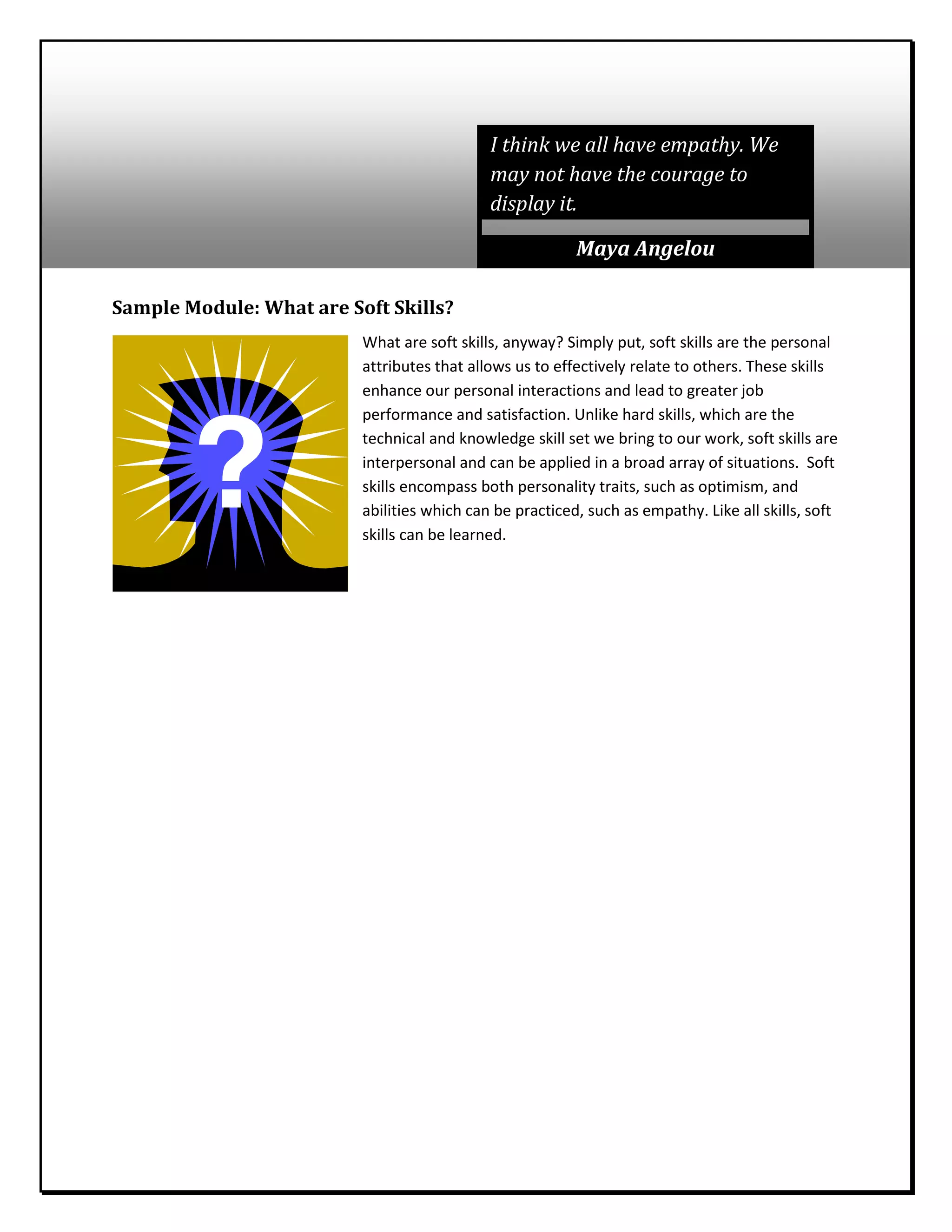 Sample Module: What are Soft Skills?
What are soft skills, anyway? Simply put, soft skills are the personal
attributes that allows us to effectively relate to others. These skills
enhance our personal interactions and lead to greater job
performance and satisfaction. Unlike hard skills, which are the
technical and knowledge skill set we bring to our work, soft skills are
interpersonal and can be applied in a broad array of situations. Soft
skills encompass both personality traits, such as optimism, and
abilities which can be practiced, such as empathy. Like all skills, soft
skills can be learned.
I think we all have empathy. We
may not have the courage to
display it.
Maya Angelou
 