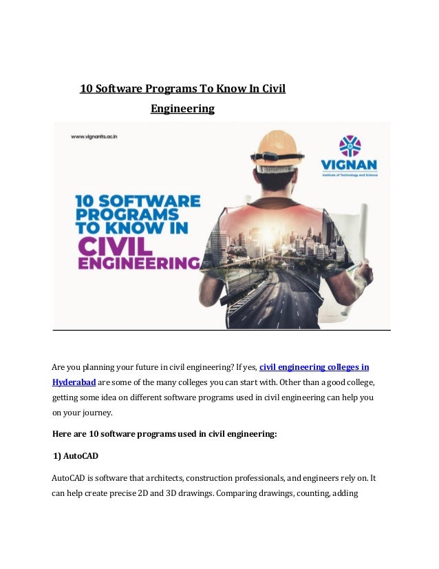 10 Software Programs To Know In Civil
Engineering
Are you planning your future in civil engineering? If yes, civil engineering colleges in
Hyderabad are some of the many colleges you can start with. Other than a good college,
getting some idea on different software programs used in civil engineering can help you
on your journey.
Here are 10 software programs used in civil engineering:
1) AutoCAD
AutoCAD is software that architects, construction professionals, and engineers rely on. It
can help create precise 2D and 3D drawings. Comparing drawings, counting, adding
 