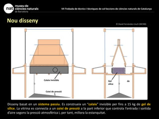 VII Trobada de tècnics i tècniques de col·leccions de ciències naturals de Catalunya
Nou disseny
Disseny basat en un sistema passiu. Es construeix un “calaix” invisible per fins a 15 kg de gel de
sílice. La vitrina es connecta a un coixí de pressió a la part inferior que controla l’entrada i sortida
d’aire segons la pressió atmosfèrica i, per tant, millora la estanquitat.
© David Fernández-Lluch (MCNB)
Coixí de pressió
Calaix invisible Gel de
sílice
 