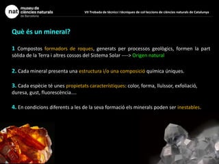 Què és un mineral?
1 Compostos formadors de roques, generats per processos geològics, formen la part
sòlida de la Terra i altres cossos del Sistema Solar ----> Origen natural
3. Cada espècie té unes propietats característiques: color, forma, lluïssor, exfoliació,
duresa, gust, fluorescència....
2. Cada mineral presenta una estructura i/o una composició química úniques.
VII Trobada de tècnics i tècniques de col·leccions de ciències naturals de Catalunya
4. En condicions diferents a les de la seva formació els minerals poden ser inestables.
 