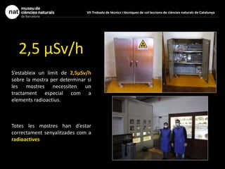 2,5 μSv/h
S’estableix un límit de 2,5μSv/h
sobre la mostra per determinar si
les mostres necessiten un
tractament especial com a
elements radioactius.
Totes les mostres han d’estar
correctament senyalitzades com a
radioactives
VII Trobada de tècnics i tècniques de col·leccions de ciències naturals de Catalunya
 
