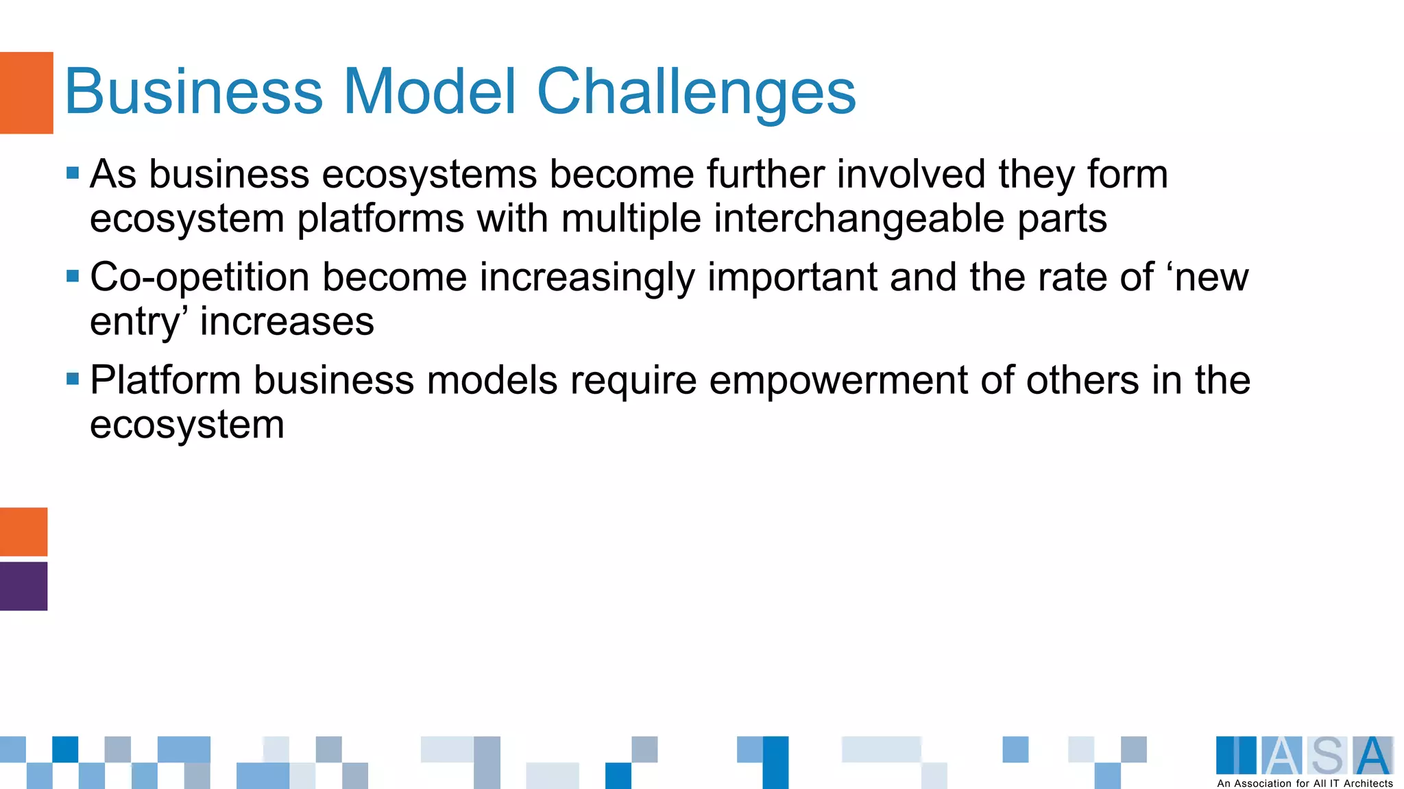 An Association for All IT Architects
 As business ecosystems become further involved they form
ecosystem platforms with multiple interchangeable parts
 Co-opetition become increasingly important and the rate of ‘new
entry’ increases
 Platform business models require empowerment of others in the
ecosystem
Business Model Challenges
 