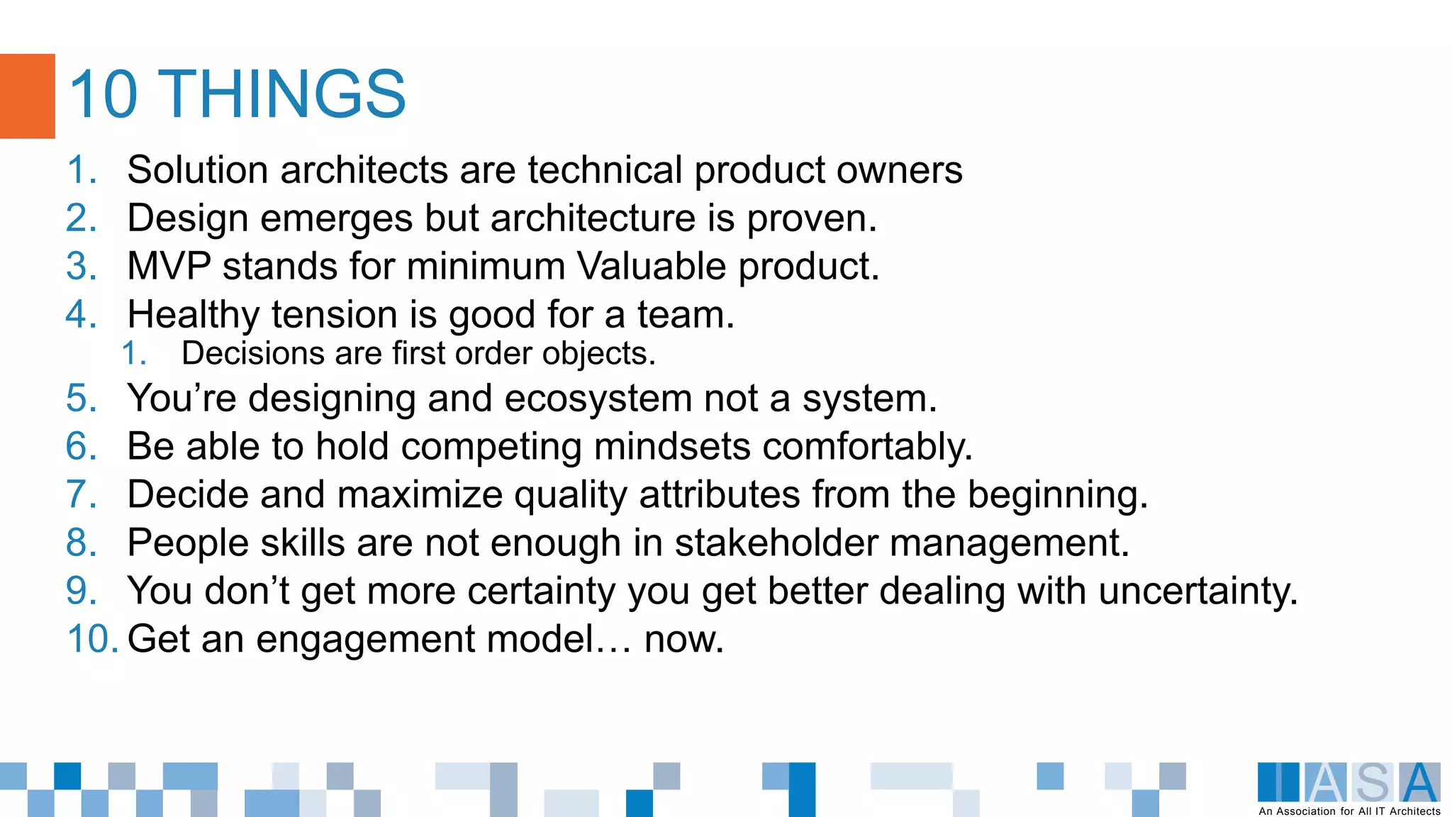 An Association for All IT Architects
1. Solution architects are technical product owners
2. Design emerges but architecture is proven.
3. MVP stands for minimum Valuable product.
4. Healthy tension is good for a team.
1. Decisions are first order objects.
5. You’re designing and ecosystem not a system.
6. Be able to hold competing mindsets comfortably.
7. Decide and maximize quality attributes from the beginning.
8. People skills are not enough in stakeholder management.
9. You don’t get more certainty you get better dealing with uncertainty.
10. Get an engagement model… now.
10 THINGS
 