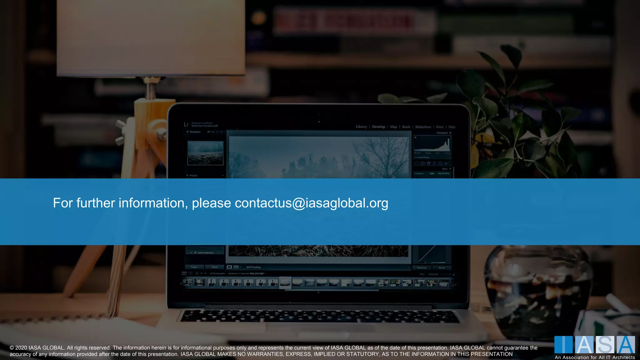 © 2020 IASA GLOBAL. All rights reserved. The information herein is for informational purposes only and represents the current view of IASA GLOBAL as of the date of this presentation. IASA GLOBAL cannot guarantee the
accuracy of any information provided after the date of this presentation. IASA GLOBAL MAKES NO WARRANTIES, EXPRESS, IMPLIED OR STATUTORY, AS TO THE INFORMATION IN THIS PRESENTATION
An Association for All IT Architects
For further information, please contactus@iasaglobal.org
 