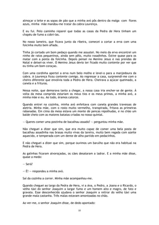 10
almoçar o leite e as sopas de pão que a minha avó pôs dentro da malga com flores
azuis, minha mãe mandou-me tratar da cabra Lourença.
E eu fui. Pelo caminho reparei que todas as casas da Pedra de Hera tinham um
chapéu de fumo a cobri-las.
No nosso lameiro, que ficava junto da ribeira, comecei a cortar a erva com uma
foicinha muito bem afiada.
Tinha já cortado um bom pedaço quando me assustei. No meio da erva encontrei um
ninho de ratos pequeninos, ainda sem pêlo, muito rosadinhos. Estive quase para os
matar com a ponta da foicinha. Depois pensei no Menino Jesus e nas prendas de
Natal e deixei-os viver. O Menino Jesus devia ter ficado muito contente por ver que
eu tinha um bom coraçao.
Com uma cordinha apertei a erva num belo molho e levei-o para a manjedoura da
cabra. A Lourença ficou contente comigo. Ao regressar a casa, surpreendi-me com o
cheiro diferente que envolvia toda a Pedra de Hera. Cheirava a açúcar queimado, a
canela e a frituras.
Nessa noite, que demorava tanto a chegar, a nossa casa iria encher-se de gente. À
volta da mesa comprida estariam os meus tios e os meus primos, a minha avó, a
minha mãe e eu. Ao todo, éramos catorze.
Quando entrei na cozinha, minha avó enfeitava com canela grandes travessas de
aletria. Minha mãe, com o rosto muito vermelho, transpirada, fritava as primeiras
rabanadas. Em cima da mesa estava um monte de pencas repolhudas, e no chão um
balde cheio com as maiores batatas criadas no nosso quintal.
— Queres comer uma postinha de bacalhau assado? — perguntou minha mãe.
Não cheguei a dizer que sim, que era muito capaz de comer uma bela posta de
bacalhau assadinha nas brasas muito vivas da lareira, muito bem regada com azeite
aquecido, e temperada com um dente de alho partido em pedacinhos.
E não cheguei a dizer que sim, porque ouvimos um barulho que não era habitual na
Pedra de Hera.
As galinhas ficaram alvoroçadas, os cães desataram a ladrar. E a minha mãe disse,
quase a medo:
— Será?
— É! — respondeu a minha avó.
Saí da cozinha a correr. Minha mãe acompanhou-me.
Quando cheguei ao largo da Pedra de Hera, vi a Ana, o Pedro, a Joana e o Ricardo, o
velho táxi do senhor Joaquim a largar fumo e um homem alto e magro, de fato e
gravata. Esse desconhecido ajudava o senhor Joaquim a retirar do velho táxi uma
grande mala castanha. Três malas estavam amontoadas no chão.
Ao ver-me, o senhor Joaquim disse, de dedo apontado:
 