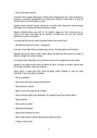 11
— Ó Zé, olha quem está ali!
O homem alto e magro olhou para a minha mãe e depois para mim. Abriu os braços e
começou a caminhar devagarinho. Eu estava bem colado à minha mãe e vi que ele
tinha os olhos muito brilhantes e sorria.
Aqueles braços abertos vieram enlaçar-se na minha mãe. Estiveram imenso tempo
abraçados. E um manto de silêncio envolveu o largo.
Depois o homem olhou para mim. E, de repente, pegou em mim, atirou-me ao ar,
como se eu fosse uma pena de um pássaro e acabei por cair nos seus braços.
Apertou-me contra o seu peito.
E eu apercebi-me que os nossos corações batiam com muita força.
— Não dás um beijo ao teu pai? — perguntou.
E eu dei. A cara dele tinha uma barba que picava. Os beijos dele eram húmidos.
Quando meu pai me pôs no chão, toda a gente da Pedra de Hera estava no largo. O
último a chegar foi o senhor Afonso.
E eu fiquei muito admirado: era a primeira vez que eu via lágrimas nos seus olhos.
Quando a escuridão tomou conta da Pedra de Hera, fui dizer ao senhor Afonso para
vir consoar connosco, como era costume.
Nessa noite, a nossa sala ficou cheia de gente muito faladora à volta da mesa
comprida. E era uma alegre confusão:
— Dá cá as batatas!
— Passa para aqui essa travessa de bacalhau!
— Não entornes o azeite!
— Quem é que tem a garrafa do vinagre?
— Estas tronchas estão muito paladosas. Só a geada é que lhes dá este sabor!
— Quero aletria!
— Dá-me daí um sonho!
— Que belas rabanadas!
— Quero outro bolinho de chila!
— Olha o que fizeste à toalha! Que grande nódoa de vinho…
— É Natal, não faz mal…
 