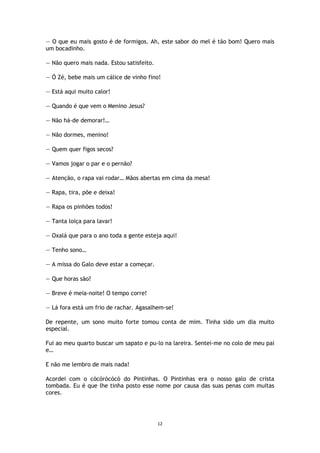 12
— O que eu mais gosto é de formigos. Ah, este sabor do mel é tão bom! Quero mais
um bocadinho.
— Não quero mais nada. Estou satisfeito.
— Ó Zé, bebe mais um cálice de vinho fino!
— Está aqui muito calor!
— Quando é que vem o Menino Jesus?
— Não há-de demorar!…
— Não dormes, menino!
— Quem quer figos secos?
— Vamos jogar o par e o pernão?
— Atenção, o rapa vai rodar… Mãos abertas em cima da mesa!
— Rapa, tira, põe e deixa!
— Rapa os pinhões todos!
— Tanta loiça para lavar!
— Oxalá que para o ano toda a gente esteja aqui!
— Tenho sono…
— A missa do Galo deve estar a começar.
— Que horas são?
— Breve é meia-noite! O tempo corre!
— Lá fora está um frio de rachar. Agasalhem-se!
De repente, um sono muito forte tomou conta de mim. Tinha sido um dia muito
especial.
Fui ao meu quarto buscar um sapato e pu-lo na lareira. Sentei-me no colo de meu pai
e…
E não me lembro de mais nada!
Acordei com o cócórócócó do Pintinhas. O Pintinhas era o nosso galo de crista
tombada. Eu é que lhe tinha posto esse nome por causa das suas penas com muitas
cores.
 