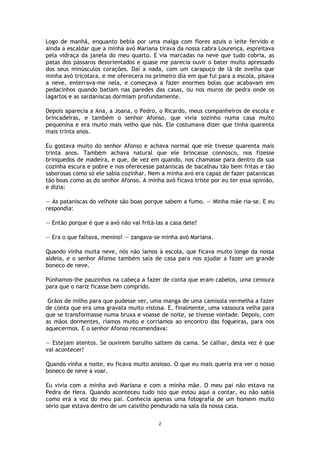 2
Logo de manhã, enquanto bebia por uma malga com flores azuis o leite fervido e
ainda a escaldar que a minha avó Mariana tirava da nossa cabra Lourença, espreitava
pela vidraça da janela do meu quarto. E via marcadas na neve que tudo cobria, as
patas dos pássaros desorientados e quase me parecia ouvir o bater muito apressado
dos seus minúsculos corações. Daí a nada, com um carapuço de lã de ovelha que
minha avó tricotara, e me oferecera no primeiro dia em que fui para a escola, pisava
a neve, enterrava-me nela, e começava a fazer enormes bolas que acabavam em
pedacinhos quando batiam nas paredes das casas, ou nos muros de pedra onde os
lagartos e as sardaniscas dormiam profundamente.
Depois aparecia a Ana, a Joana, o Pedro, o Ricardo, meus companheiros de escola e
brincadeiras, e também o senhor Afonso, que vivia sozinho numa casa muito
pequenina e era muito mais velho que nós. Ele costumava dizer que tinha quarenta
mais trinta anos.
Eu gostava muito do senhor Afonso e achava normal que ele tivesse quarenta mais
trinta anos. Também achava natural que ele brincasse connosco, nos fizesse
brinquedos de madeira, e que, de vez em quando, nos chamasse para dentro da sua
cozinha escura e pobre e nos oferecesse pataniscas de bacalhau tão bem fritas e tão
saborosas como só ele sabia cozinhar. Nem a minha avó era capaz de fazer pataniscas
tão boas como as do senhor Afonso. A minha avó ficava triste por eu ter essa opinião,
e dizia:
— As pataniscas do velhote são boas porque sabem a fumo. — Minha mãe ria-se. E eu
respondia:
— Então porque é que a avó não vai fritá-las a casa dele?
— Era o que faltava, menino! — zangava-se minha avó Mariana.
Quando vinha muita neve, nós não íamos à escola, que ficava muito longe da nossa
aldeia, e o senhor Afonso também saía de casa para nos ajudar a fazer um grande
boneco de neve.
Púnhamos-lhe pauzinhos na cabeça a fazer de conta que eram cabelos, uma cenoura
para que o nariz ficasse bem comprido.
Grãos de milho para que pudesse ver, uma manga de uma camisola vermelha a fazer
de conta que era uma gravata muito vistosa. E, finalmente, uma vassoura velha para
que se transformasse numa bruxa e voasse de noite, se tivesse vontade. Depois, com
as mãos dormentes, ríamos muito e corríamos ao encontro das fogueiras, para nos
aquecermos. E o senhor Afonso recomendava:
— Estejam atentos. Se ouvirem barulho saltem da cama. Se calhar, desta vez é que
vai acontecer!
Quando vinha a noite, eu ficava muito ansioso. O que eu mais queria era ver o nosso
boneco de neve a voar.
Eu vivia com a minha avó Mariana e com a minha mãe. O meu pai não estava na
Pedra de Hera. Quando aconteceu tudo isto que estou aqui a contar, eu não sabia
como era a voz do meu pai. Conhecia apenas uma fotografia de um homem muito
sério que estava dentro de um caixilho pendurado na sala da nossa casa.
 