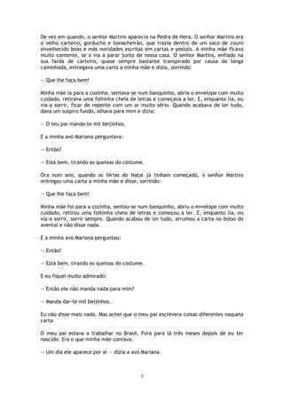 3
De vez em quando, o senhor Martins aparecia na Pedra de Hera. O senhor Martins era
o velho carteiro, gorducho e bonacheirão, que trazia dentro de um saco de couro
envelhecido boas e más novidades escritas em cartas e postais. A minha mãe ficava
muito contente, se o via a parar junto de nossa casa. O senhor Martins, enfiado na
sua farda de carteiro, quase sempre bastante transpirado por causa da longa
caminhada, entregava uma carta a minha mãe e dizia, sorrindo:
— Que lhe faça bem!
Minha mãe ia para a cozinha, sentava-se num banquinho, abria o envelope com muito
cuidado, retirava uma folhinha cheia de letras e começava a ler. E, enquanto lia, eu
via-a sorrir, ficar de repente com um ar muito sério. Quando acabava de ler tudo,
dava um suspiro fundo, olhava para mim e dizia:
— O teu pai manda-te mil beijinhos.
E a minha avó Mariana perguntava:
— Então?
— Está bem, tirando as queixas do costume.
Ora num ano, quando as férias do Natal já tinham começado, o senhor Martins
entregou uma carta a minha mãe e disse, sorrindo:
— Que lhe faça bem!
Minha mãe foi para a cozinha, sentou-se num banquinho, abriu o envelope com muito
cuidado, retirou uma folhinha cheia de letras e começou a ler. E, enquanto lia, eu
via-a sorrir, sorrir sempre. Quando acabou de ler tudo, arrumou a carta no bolso do
avental e não disse nada.
E a minha avó Mariana perguntou:
— Então?
— Está bem, tirando as queixas do costume.
E eu fiquei muito admirado:
— Então ele não manda nada para mim?
— Manda dar-te mil beijinhos.
Eu não disse mais nada. Mas achei que o meu pai escrevera coisas diferentes naquela
carta
O meu pai estava a trabalhar no Brasil. Fora para lá três meses depois de eu ter
nascido. Era o que minha mãe contava.
— Um dia ele aparece por aí — dizia a avó Mariana.
 