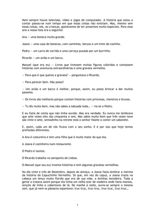 5
Nem sempre houve televisão, vídeo e jogos de computador. A história que estou a
contar passou-se num tempo em que essas coisas não existiam. Mas, mesmo sem
essas coisas, nós, as crianças, gostávamos de ter presentes muito especiais. Para esse
ano a nossa lista era a seguinte:
Ana — uma boneca muito grande.
Joana — uma casa de bonecas, com caminhas, berços e um trem de cozinha.
Pedro — um carro de corrida e uma carroça puxada por um burrinho.
Ricardo — um avião e um barco.
Manuel (que era eu) — Livros que tivessem muitas figuras coloridas e contassem
histórias com aventuras extraordinárias e uma gravata vermelha.
— Para que é que queres a gravata? — perguntava o Ricardo.
— Para parecer bem. Não posso?
— Um avião e um barco é melhor, porque, assim, eu posso brincar a dar muitos
passeios.
— Os livros são melhores porque contam histórias com princesas, monstros e bruxas.
— Tu lês muito bem, mas não sabes a tabuada toda… — ria-se o Pedro.
E eu fazia de conta que não tinha ouvido. Mas era verdade. Eu nunca me lembrava
que sete vezes oito são cinquenta e seis. Mas sabia muito bem que três vezes nove
são vinte e sete, sentadinho na retrete está o senhor Valete a comer um sabonete.
E, assim, cada um de nós ficava com o seu sonho. E é por isso que hoje temos
profissões diferentes.
A Ana é costureira e tem uma filha que é muito maior do que ela.
A Joana é cozinheira num restaurante.
O Pedro é taxista.
O Ricardo trabalha no aeroporto de Lisboa.
O Manuel (que sou eu) inventa histórias e tem algumas gravatas vermelhas.
No dia vinte e três de Dezembro, depois do almoço, a Joana fazia lembrar a menina
da história do Capuchinho Vermelho. Só que, em vez do capuz, a Joana trazia na
cabeça um lenço muito florido que era de sua mãe, a Aninhas tecedeira. Toda a
gente a tratava assim porque ela tinha um velho tear de madeira onde fazia mantas,
lençóis de linho e cobertores de lã. De manhã à noite, ouvia-se sempre o mesmo
som, que já nem os pássaros espantava: truc-truc, truc-truc, truc-truc, truc-truc…
 