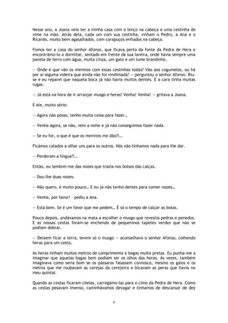 6
Nesse ano, a Joana veio ter a minha casa com o lenço na cabeça e uma cestinha de
vime na mão. Atrás dela, cada um com sua cestinha, vinham o Pedro, a Ana e o
Ricardo, muito bem agasalhados, com carapuços enfiados na cabeça.
Fomos ter a casa do senhor Afonso, que ficava perto da fonte da Pedra de Hera e
encontrámo-lo a dormitar, sentado em frente da sua lareira, onde havia sempre uma
panela de ferro com água, muita cinza, um gato e um lume brandinho.
— Onde é que vão os meninos com essas cestinhas todas? Vão aos cogumelos, ou há
por aí alguma videira que ainda não foi vindimada? — perguntou o senhor Afonso. Riu-
se e eu reparei que naquela boca já não havia muitos dentes. E a cara tinha muitas
rugas.
— Já está na hora de ir arranjar musgo e heras! Venha! Venha! — gritava a Joana.
E ele, muito sério:
— Agora não posso, tenho muita coisa para fazer…
— Venha agora, se não, vem a noite e já não conseguimos fazer nada.
— Se eu for, o que é que os meninos me dão?!…
Ficámos calados a olhar uns para os outros. Nós não tínhamos nada para lhe dar.
— Perderam a língua?!…
Então, eu lembrei-me das nozes que trazia nos bolsos das calças.
— Dou-lhe duas nozes.
— Não quero, é muito pouco… E eu já não tenho dentes para comer nozes…
— Venha, por favor! – pediu a Ana.
— Está bem. Se é um favor que me pedem… É só o tempo de calçar as botas.
Pouco depois, andávamos na mata a escolher o musgo que revestia pedras e penedos.
E as nossas cestas foram-se enchendo de pequeninos tapetes verdes que não se
podiam dobrar.
— Deixem ficar a terra, levem só o musgo — aconselhava o senhor Afonso, colhendo
heras para um cesto.
As heras tinham muitos metros de comprimento e bagas muito pretas. Eu punha-me a
imaginar que aquelas bagas bem podiam ser os olhos das heras. Às vezes, também
imaginava como seria bom se os pássaros falassem connosco, mesmo os gaios e os
melros que me roubavam as cerejas da cerejeira e bicavam as peras que havia no
meu quintal.
Quando as cestas ficaram cheias, carregámo-las para o cimo da Pedra de Hera. Como
as cestas pesavam imenso, caminhávamos devagar e tínhamos de descansar de dez
 