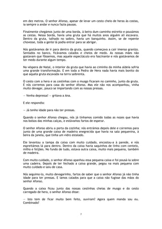 7
em dez metros. O senhor Afonso, apesar de levar um cesto cheio de heras às costas,
ia sempre a andar e nunca fazia pausas.
Finalmente chegámos junto de uma borda, à beira dum caminho estreito e pousámos
as cestas. Nessa borda, havia uma gruta que há muitos anos alguém ali escavara.
Dentro da gruta, talhado no saibro, havia um banquinho. Assim, se de repente
chovesse, toda a gente lá podia entrar para se abrigar.
Nós gostávamos de ir para dentro da gruta, quando começava a cair imenso granizo.
Sentados no banco, ficávamos calados e cheios de medo. As nossas mães não
gostavam que fôssemos, mas aquele espectáculo era fascinante e nós gostávamos de
ter medo durante algum tempo.
Na véspera de Natal, o interior da gruta que havia ao ciminho da minha aldeia sofria
uma grande transformação. E em toda a Pedra de Hera nada havia mais bonito do
que aquela gruta escavada na terra saibrenta.
O cesto com a hera e as cestinhas com o musgo ficaram no caminho, junto da gruta.
E nós corremos para casa do senhor Afonso. Mas ele não nos acompanhou, vinha
muito devagar, pouco se importando com as nossas pressas.
— Venha depressa! — gritava a Ana.
E ele respondia:
— Já tenho idade para não ter pressas.
Quando o senhor Afonso chegou, nós já tínhamos comido todas as nozes que havia
nos bolsos das minhas calças, e estávamos fartos de esperar.
O senhor Afonso abriu a porta da cozinha; nós entrámos depois dele e corremos para
junto de uma grande caixa de madeira enegrecida que havia na sala pequenina, à
beira da janela, que tinha um vidro estalado.
Ele levantou a tampa da caixa com muito cuidado, encostou-a à parede, e nós
espreitámos lá para dentro. Dentro da caixa havia saquinhos de linho com centeio,
milho e feijões. No fundo de tudo, estava outra caixa, muito mais pequena, também
de madeira.
Com muito cuidado, o senhor Afonso apanhou essa pequena caixa e foi pousá-la sobre
uma cadeira. Depois de ter fechado a caixa grande, pegou na mais pequena com
muito cuidado e saiu de casa.
Nós seguimo-lo, muito devagarinho, fartos de saber que o senhor Afonso já não tinha
idade para ter pressas. E íamos calados para que a caixa não fugisse das mãos do
senhor Afonso.
Quando a caixa ficou junto das nossas cestinhas cheias de musgo e do cesto
carregado de hera, o senhor Afonso disse:
— Isto tem de ficar muito bem feito, ouviram? Agora quem manda sou eu.
Combinado?
 