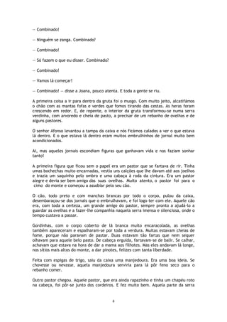 8
— Combinado!
— Ninguém se zanga. Combinado?
— Combinado!
— Só fazem o que eu disser. Combinado?
— Combinado!
— Vamos lá começar!
— Combinado! — disse a Joana, pouco atenta. E toda a gente se riu.
A primeira coisa a ir para dentro da gruta foi o musgo. Com muito jeito, alcatifámos
o chão com as mantas fofas e verdes que fomos tirando das cestas. As heras foram
crescendo em redor. E, de repente, o interior da gruta transformou-se numa serra
verdinha, com arvoredo e cheia de pasto, a precisar de um rebanho de ovelhas e de
alguns pastores.
O senhor Afonso levantou a tampa da caixa e nós ficámos calados a ver o que estava
lá dentro. E o que estava lá dentro eram muitos embrulhinhos de jornal muito bem
acondicionados.
Ai, mas aqueles jornais escondiam figuras que ganhavam vida e nos faziam sonhar
tanto!
A primeira figura que ficou sem o papel era um pastor que se fartava de rir. Tinha
umas bochechas muito encarnadas, vestia uns calções que lhe davam até aos joelhos
e trazia um saquinho pelo ombro e uma cabaça à roda da cintura. Era um pastor
alegre e devia ser bem amigo das suas ovelhas. Muito atento, o pastor foi para o
cimo do monte e começou a assobiar pelo seu cão.
O cão, todo preto e com manchas brancas por todo o corpo, pulou da caixa,
desembaraçou-se dos jornais que o embrulhavam, e foi logo ter com ele. Aquele cão
era, com toda a certeza, um grande amigo do pastor, sempre pronto a ajudá-lo a
guardar as ovelhas e a fazer-lhe companhia naquela serra imensa e silenciosa, onde o
tempo custava a passar.
Gordinhas, com o corpo coberto de lã branca muito encaracolada, as ovelhas
também apareceram e espalharam-se por toda a verdura. Muitas estavam cheias de
fome, porque não paravam de pastar. Duas estavam tão fartas que nem sequer
olhavam para aquele belo pasto. De cabeça erguida, fartavam-se de balir. Se calhar,
achavam que estava na hora de dar a mama aos filhotes. Mas eles andavam lá longe,
nos sítios mais altos do monte, a dar pinotes, felizes com tanta liberdade.
Feita com espigas de trigo, saiu da caixa uma manjedoura. Era uma boa ideia. Se
chovesse ou nevasse, aquela manjedoura serviria para lá pôr feno seco para o
rebanho comer.
Outro pastor chegou. Aquele pastor, que era ainda rapazinho e tinha um chapéu roto
na cabeça, foi pôr-se junto dos cordeiros. E fez muito bem. Aquela parte da serra
 