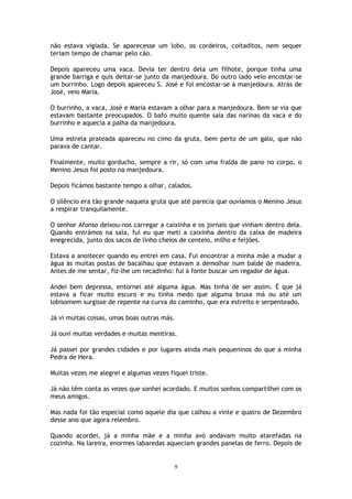 9
não estava vigiada. Se aparecesse um lobo, os cordeiros, coitaditos, nem sequer
teriam tempo de chamar pelo cão.
Depois apareceu uma vaca. Devia ter dentro dela um filhote, porque tinha uma
grande barriga e quis deitar-se junto da manjedoura. Do outro lado veio encostar-se
um burrinho. Logo depois apareceu S. José e foi encostar-se à manjedoura. Atrás de
José, veio Maria.
O burrinho, a vaca, José e Maria estavam a olhar para a manjedoura. Bem se via que
estavam bastante preocupados. O bafo muito quente saía das narinas da vaca e do
burrinho e aquecia a palha da manjedoura.
Uma estrela prateada apareceu no cimo da gruta, bem perto de um galo, que não
parava de cantar.
Finalmente, muito gorducho, sempre a rir, só com uma fralda de pano no corpo, o
Menino Jesus foi posto na manjedoura.
Depois ficámos bastante tempo a olhar, calados.
O silêncio era tão grande naquela gruta que até parecia que ouvíamos o Menino Jesus
a respirar tranquilamente.
O senhor Afonso deixou-nos carregar a caixinha e os jornais que vinham dentro dela.
Quando entrámos na sala, fui eu que meti a caixinha dentro da caixa de madeira
enegrecida, junto dos sacos de linho cheios de centeio, milho e feijões.
Estava a anoitecer quando eu entrei em casa. Fui encontrar a minha mãe a mudar a
água às muitas postas de bacalhau que estavam a demolhar num balde de madeira.
Antes de me sentar, fiz-lhe um recadinho: fui à fonte buscar um regador de água.
Andei bem depressa, entornei até alguma água. Mas tinha de ser assim. É que já
estava a ficar muito escuro e eu tinha medo que alguma bruxa má ou até um
lobisomem surgisse de repente na curva do caminho, que era estreito e serpenteado.
Já vi muitas coisas, umas boas outras más.
Já ouvi muitas verdades e muitas mentiras.
Já passei por grandes cidades e por lugares ainda mais pequeninos do que a minha
Pedra de Hera.
Muitas vezes me alegrei e algumas vezes fiquei triste.
Já não têm conta as vezes que sonhei acordado. E muitos sonhos compartilhei com os
meus amigos.
Mas nada foi tão especial como aquele dia que calhou a vinte e quatro de Dezembro
desse ano que agora relembro.
Quando acordei, já a minha mãe e a minha avó andavam muito atarefadas na
cozinha. Na lareira, enormes labaredas aqueciam grandes panelas de ferro. Depois de
 