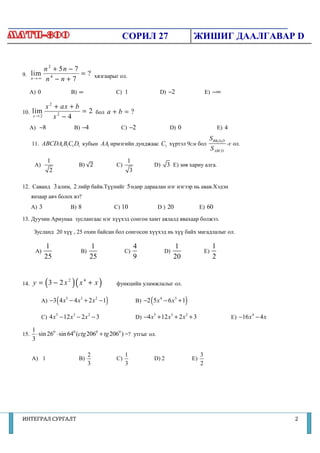 СОРИЛ 27                                    ЖИШИГ ДААЛГАВАР D


        n 2 + 5n − 7
9. lim               = ? хязгаарыг ол.
   n→ ∞ n 4 − n + 7


  A) 0                     B) ∞                        C) 1                    D) −2                          E) −∞

         x 2 + ax + b
10. lim               = 2 бол a + b = ?
    x→ 2     x2 − 4
  A) −8                     B) −4                        C) −2                      D) 0                               E) 4
                                                                                                               S BB1D1D
      11. ABCDA1 B1C1 D1 кубын AA1 ирмэгийн дунджаас C1 хүртэл 9см бол                                                      -г ол.
                                                                                                                   S ABCD
              1                                             1
       A)                      B) √2                   C)                  D)      3 E) зөв хариу алга.
               2                                             3

                                үүнийг 5 өдөр дараалан нэг нэгээр нь авав.Хэдэн
12. Саванд 3 алим, 2 лийр байв.Түү                                        Хэдэн
      янзаар авч болох вэ?
      A) 3                 B) 8                        C) 10                   D ) 20                     E) 60

13. Дуучин Ариунаа зуслангаас нэг х
                                  хүүхэд сонгон хамт аялалд явахаар болжээ.

       Зусланд 20 хүү , 25 охин байсан бол сонгосон хүүхэд нь хүү байх магадлалыг ол.

             1                         1                         4                          1                      1
       A)                      B)                           C)                     D)                         E)
             25                        25                        9                          20                     2


14.          (
      y = 3 − 2x2          )( x    4
                                       +x      )       функцийн уламжлалыг ол.


                   (
            A) −3 4 x − 4 x + 2 x − 1
                       5       3           2
                                                   )                   (
                                                                 B) −2 5 x − 6 x + 1
                                                                               4            3
                                                                                                 )
            C) 4 x − 12 x − 2 x − 3                              D) −4 x + 12 x + 2 x + 3                                     E) −16 x − 4 x
                   5       3           2                                   5            3        2                                    4



      1
15.     ⋅ sin 260 ⋅ sin 640 (ctg 2060 + tg 2060 ) =? утгыг ол.
      3

                                       2                    1                                             3
      A) 1                     B)                      C)                  D) 2                      E)
                                       3                    3                                             2




ИНТЕГРАЛ СУРГАЛТ                                                                                                                               2
 