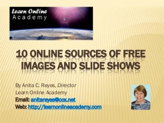 10 ONLINE SOURCES OF FREE IMAGES AND SLIDE SHOWS 
By Anita C. Reyes, Director 
Learn Online Academy 
Email: anitareyes@cox.net 
Web: http://learnonlineacademy.com  
