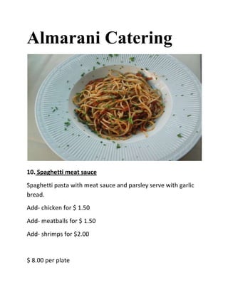 Almarani Catering




10. Spaghetti meat sauce
Spaghetti pasta with meat sauce and parsley serve with garlic
bread.
Add- chicken for $ 1.50
Add- meatballs for $ 1.50
Add- shrimps for $2.00


$ 8.00 per plate
 