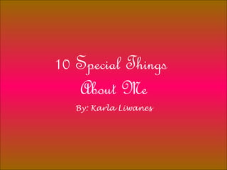 10 Special Things  About Me By: Karla Liwanes 