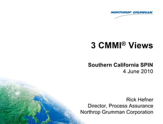 3 CMMI® Views Rick Hefner Director, Process Assurance Northrop Grumman Corporation Southern California SPIN 4 June 2010 