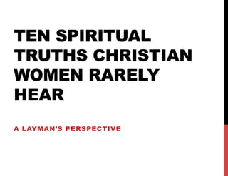 TEN SPIRITUAL
TRUTHS CHRISTIAN
WOMEN RARELY
HEAR
A LAYMAN’S PERSPECTIVE
 