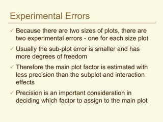 Experimental Errors
 Because there are two sizes of plots, there are
two experimental errors - one for each size plot
 Usually the sub-plot error is smaller and has
more degrees of freedom
 Therefore the main plot factor is estimated with
less precision than the subplot and interaction
effects
 Precision is an important consideration in
deciding which factor to assign to the main plot
 
