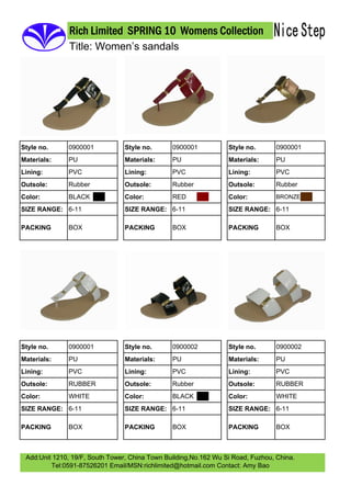 Rich Limited SPRING 10 Womens Collection
               Title: Women’s sandals




              0900001                           0900001                           0900001
Style no.                        Style no.                        Style no.
              PU                                PU                                PU
Materials:                       Materials:                       Materials:
              PVC                               PVC                               PVC
Lining:                          Lining:                          Lining:
              Rubber                            Rubber                            Rubber
Outsole:                         Outsole:                         Outsole:
              BLACK                             RED
Color:                           Color:                           Color:         BRONZE

SIZE RANGE: 6-11                 SIZE RANGE: 6-11                 SIZE RANGE: 6-11

              BOX                               BOX                               BOX
PACKING                          PACKING                          PACKING




              0900001                           0900002                           0900002
Style no.                        Style no.                        Style no.
              PU                                PU                                PU
Materials:                       Materials:                       Materials:
              PVC                               PVC                               PVC
Lining:                          Lining:                          Lining:
              RUBBER                            Rubber                            RUBBER
Outsole:                         Outsole:                         Outsole:
              WHITE                             BLACK                             WHITE
Color:                           Color:                           Color:
SIZE RANGE: 6-11                 SIZE RANGE: 6-11                 SIZE RANGE: 6-11

              BOX                               BOX                               BOX
PACKING                          PACKING                          PACKING



 Add:Unit 1210, 19/F, South Tower, China Town Building,No.162 Wu Si Road, Fuzhou, China.
         Tel:0591-87526201 Email/MSN:richlimited@hotmail.com Contact: Amy Bao
 
