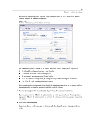 95
Creación y edición de gráficos
El cuadro de diálogo Opciones contiene varias conﬁguraciones de SPSS. Pulse en la pestaña
Gráficos para ver las opciones disponibles.
Figura 7-20
Pestaña Gráficos del cuadro de diálogo Opciones
Las opciones deﬁnen la creación de un gráﬁco. Para cada gráﬁco nuevo, puede especiﬁcar:
Si utilizará la conﬁguración actual o una plantilla.
La relación ancho-alto (relación de aspecto).
Si se ejecutará la máquina virtual Java al iniciar.
Si no está utilizando una plantilla, la conﬁguración que debe utilizar para dar formato.
Los ciclos de estilo para los elementos gráﬁcos.
Los ciclos de estilo permiten especiﬁcar el estilo de los elementos gráﬁcos de los nuevos gráﬁcos.
En este ejemplo, veremos los detalles del ciclo de estilo de colores.
E Pulse en Colores para abrir el cuadro de diálogo Colores de los elementos de datos.
Para un gráﬁco simple, el Editor de gráﬁcos utiliza un estilo que especiﬁque. Para los gráﬁcos
agrupados, el Editor de gráﬁcos utiliza un conjunto de estilos que recorre cada grupo (categoría)
del gráﬁco.
E Seleccione Gráficos simples.
E Seleccione el color verde claro, que es el tercero a la derecha en la tercera ﬁla empezando por
abajo.
 
