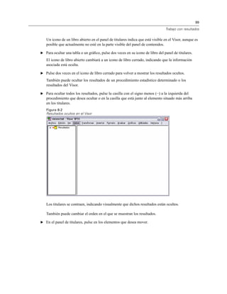 99
Trabajo con resultados
Un icono de un libro abierto en el panel de titulares indica que está visible en el Visor, aunque es
posible que actualmente no esté en la parte visible del panel de contenidos.
E Para ocultar una tabla o un gráﬁco, pulse dos veces en su icono de libro del panel de titulares.
El icono de libro abierto cambiará a un icono de libro cerrado, indicando que la información
asociada está oculta.
E Pulse dos veces en el icono de libro cerrado para volver a mostrar los resultados ocultos.
También puede ocultar los resultados de un procedimiento estadístico determinado o los
resultados del Visor.
E Para ocultar todos los resultados, pulse la casilla con el signo menos (−) a la izquierda del
procedimiento que desea ocultar o en la casilla que está junto al elemento situado más arriba
en los titulares.
Figura 8-2
Resultados ocultos en el Visor
Los titulares se contraen, indicando visualmente que dichos resultados están ocultos.
También puede cambiar el orden en el que se muestran los resultados.
E En el panel de titulares, pulse en los elementos que desea mover.
 