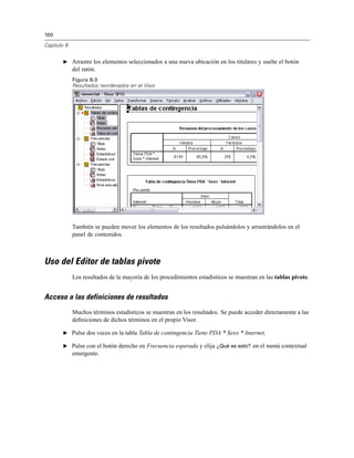 100
Capítulo 8
E Arrastre los elementos seleccionados a una nueva ubicación en los titulares y suelte el botón
del ratón.
Figura 8-3
Resultados reordenados en el Visor
También se pueden mover los elementos de los resultados pulsándolos y arrastrándolos en el
panel de contenidos.
Uso del Editor de tablas pivote
Los resultados de la mayoría de los procedimientos estadísticos se muestran en las tablas pivote.
Acceso a las definiciones de resultados
Muchos términos estadísticos se muestran en los resultados. Se puede acceder directamente a las
deﬁniciones de dichos términos en el propio Visor.
E Pulse dos veces en la tabla Tabla de contingencia Tiene PDA * Sexo * Internet.
E Pulse con el botón derecho en Frecuencia esperada y elija ¿Qué es esto? en el menú contextual
emergente.
 