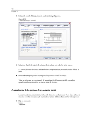 112
Capítulo 8
E Pulse en la pestaña Tablas pivote en el cuadro de diálogo Opciones.
Figura 8-16
Cuadro de diálogo Opciones
E Seleccione el estilo de aspecto de tabla que desea utilizar para todas las tablas nuevas.
La ventana Muestra situada a la derecha muestra una presentación preliminar de cada aspecto de
tabla.
E Pulse en Aceptar para guardar la conﬁguración y cerrar el cuadro de diálogo.
Todas las tablas que se creen después de la modiﬁcación del aspecto de tabla por defecto
cumplirán de forma automática las nuevas reglas de formato.
Personalización de las opciones de presentación inicial
Las opciones de presentación inicial incluyen la alineación de objetos en el Visor, si por defecto se
muestran u ocultan los objetos y la anchura de la ventana del Visor. Para cambiar estas opciones:
E Elija en los menús:
Edición
Opciones...
 