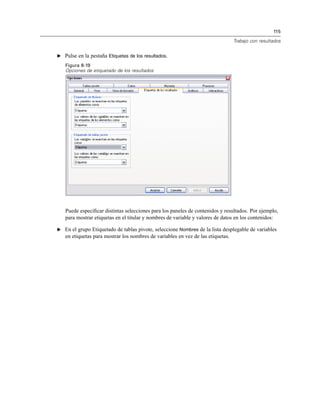 115
Trabajo con resultados
E Pulse en la pestaña Etiquetas de los resultados.
Figura 8-19
Opciones de etiquetado de los resultados
Puede especiﬁcar distintas selecciones para los paneles de contenidos y resultados. Por ejemplo,
para mostrar etiquetas en el titular y nombres de variable y valores de datos en los contenidos:
E En el grupo Etiquetado de tablas pivote, seleccione Nombres de la lista desplegable de variables
en etiquetas para mostrar los nombres de variables en vez de las etiquetas.
 