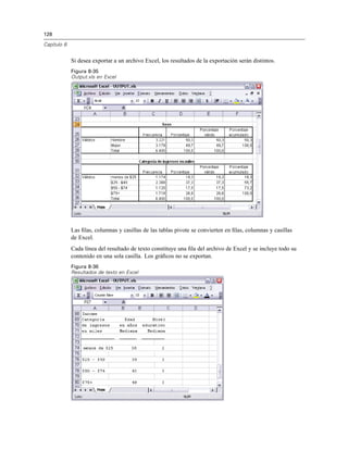 128
Capítulo 8
Si desea exportar a un archivo Excel, los resultados de la exportación serán distintos.
Figura 8-35
Output.xls en Excel
Las ﬁlas, columnas y casillas de las tablas pivote se convierten en ﬁlas, columnas y casillas
de Excel.
Cada línea del resultado de texto constituye una ﬁla del archivo de Excel y se incluye todo su
contenido en una sola casilla. Los gráﬁcos no se exportan.
Figura 8-36
Resultados de texto en Excel
 