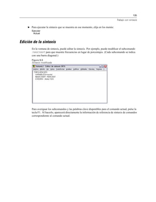 135
Trabajo con sintaxis
E Para ejecutar la sintaxis que se muestra en ese momento, elija en los menús:
Ejecutar
Actual
Edición de la sintaxis
En la ventana de sintaxis, puede editar la sintaxis. Por ejemplo, puede modiﬁcar el subcomando
/BARCHART para que muestre frecuencias en lugar de porcentajes. (Cada subcomando se indica
con una barra diagonal.)
Figura 9-3
Sintaxis modificada
Para averiguar los subcomandos y las palabras clave disponibles para el comando actual, pulse la
tecla F1. Al hacerlo, aparecerá directamente la información de referencia de sintaxis de comandos
correspondiente al comando actual.
 
