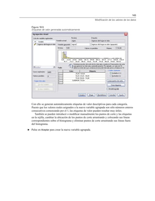 143
Modificación de los valores de los datos
Figura 10-5
Etiquetas de valor generadas automáticamente
Con ello se generan automáticamente etiquetas de valor descriptivas para cada categoría.
Puesto que los valores reales asignados a la nueva variable agrupada son sólo números enteros
consecutivos comenzando por el 1, las etiquetas de valor pueden resultar muy útiles.
También se pueden introducir o modiﬁcar manualmente los puntos de corte y las etiquetas
en la rejilla, cambiar la ubicación de los puntos de corte arrastrando y colocando sus líneas
correspondientes sobre el histograma y eliminar puntos de corte arrastrando sus líneas fuera
del histograma.
E Pulse en Aceptar para crear la nueva variable agrupada.
 