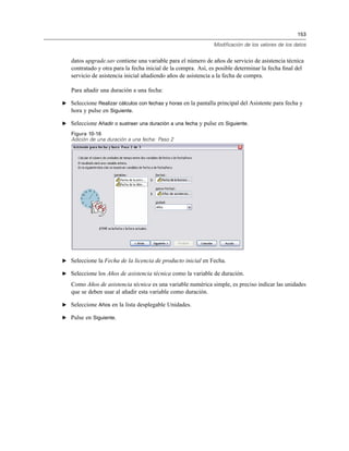 153
Modificación de los valores de los datos
datos upgrade.sav contiene una variable para el número de años de servicio de asistencia técnica
contratado y otra para la fecha inicial de la compra. Así, es posible determinar la fecha ﬁnal del
servicio de asistencia inicial añadiendo años de asistencia a la fecha de compra.
Para añadir una duración a una fecha:
E Seleccione Realizar cálculos con fechas y horas en la pantalla principal del Asistente para fecha y
hora y pulse en Siguiente.
E Seleccione Añadir o sustraer una duración a una fecha y pulse en Siguiente.
Figura 10-16
Adición de una duración a una fecha: Paso 2
E Seleccione la Fecha de la licencia de producto inicial en Fecha.
E Seleccione los Años de asistencia técnica como la variable de duración.
Como Años de asistencia técnica es una variable numérica simple, es preciso indicar las unidades
que se deben usar al añadir esta variable como duración.
E Seleccione Años en la lista desplegable Unidades.
E Pulse en Siguiente.
 