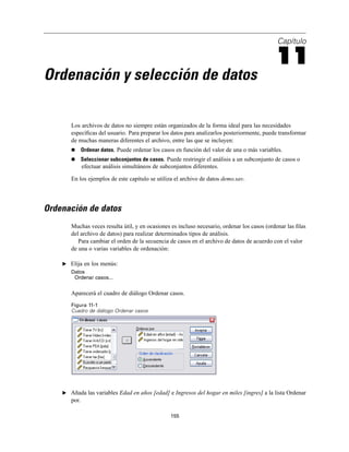 Capítulo
11
Ordenación y selección de datos
Los archivos de datos no siempre están organizados de la forma ideal para las necesidades
especíﬁcas del usuario. Para preparar los datos para analizarlos posteriormente, puede transformar
de muchas maneras diferentes el archivo, entre las que se incluyen:
Ordenar datos. Puede ordenar los casos en función del valor de una o más variables.
Seleccionar subconjuntos de casos. Puede restringir el análisis a un subconjunto de casos o
efectuar análisis simultáneos de subconjuntos diferentes.
En los ejemplos de este capítulo se utiliza el archivo de datos demo.sav.
Ordenación de datos
Muchas veces resulta útil, y en ocasiones es incluso necesario, ordenar los casos (ordenar las ﬁlas
del archivo de datos) para realizar determinados tipos de análisis.
Para cambiar el orden de la secuencia de casos en el archivo de datos de acuerdo con el valor
de una o varias variables de ordenación:
E Elija en los menús:
Datos
Ordenar casos...
Aparecerá el cuadro de diálogo Ordenar casos.
Figura 11-1
Cuadro de diálogo Ordenar casos
E Añada las variables Edad en años [edad] e Ingresos del hogar en miles [ingres] a la lista Ordenar
por.
155
 
