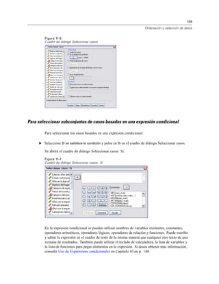159
Ordenación y selección de datos
Figura 11-6
Cuadro de diálogo Seleccionar casos
Para seleccionar subconjuntos de casos basados en una expresión condicional
Para seleccionar los casos basados en una expresión condicional:
E Seleccione Si se satisface la condición y pulse en Si en el cuadro de diálogo Seleccionar casos.
Se abrirá el cuadro de diálogo Seleccionar casos: Si.
Figura 11-7
Cuadro de diálogo Seleccionar casos: Si
En la expresión condicional se pueden utilizar nombres de variables existentes, constantes,
operadores aritméticos, operadores lógicos, operadores de relación y funciones. Puede escribir
y editar la expresión en el cuadro de texto de la misma manera que cualquier otro texto de una
ventana de resultados. También puede utilizar el teclado de calculadora, la lista de variables y
la lista de funciones para pegar elementos en la expresión. Si desea obtener más información,
consulte Uso de Expresiones condicionales en Capítulo 10 en p. 148.
 